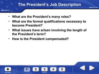 CHAPTER 13
The President’s Job Description
• What are the President’s many roles?
• What are the formal qualifications necessary to
become President?
• What issues have arisen involving the length of
the President’s term?
• How is the President compensated?
 