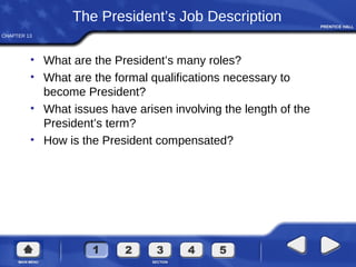 CHAPTER 13
The President’s Job Description
• What are the President’s many roles?
• What are the formal qualifications necessary to
become President?
• What issues have arisen involving the length of the
President’s term?
• How is the President compensated?
 