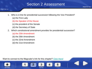 CHAPTER 13
Want to connect to the Magruder’s link for this chapter? Click Here!
Section 2 Assessment
1. Who is in line for presidential succession following the Vice President?
(a) the First Lady
(b) the Speaker of the House
(c) the president of the Senate
(d) the Secretary of State
2. Which constitutional amendment provides for presidential succession?
(a) the 25th Amendment
(b) the 26th Amendment
(c) the 22nd Amendment
(d) the 21st Amendment
 