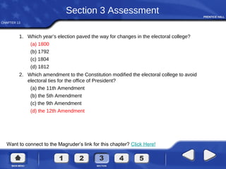 CHAPTER 13
Want to connect to the Magruder’s link for this chapter? Click Here!
Section 3 Assessment
1. Which year’s election paved the way for changes in the electoral college?
(a) 1800
(b) 1792
(c) 1804
(d) 1812
2. Which amendment to the Constitution modified the electoral college to avoid
electoral ties for the office of President?
(a) the 11th Amendment
(b) the 5th Amendment
(c) the 9th Amendment
(d) the 12th Amendment
 