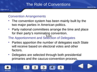 CHAPTER 13
The Role of Conventions
Convention Arrangements
• The convention system has been mainly built by the
two major parties in American politics.
• Party national committees arrange the time and place
for their party’s nominating convention.
The Apportionment and Selection of Delegates
• Parties apportion the number of delegates each State
will receive based on electoral votes and other
factors.
• Delegates are selected through both presidential
primaries and the caucus-convention process.
Text
 
