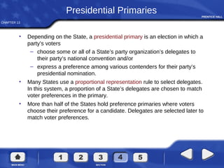 CHAPTER 13
Presidential Primaries
• Depending on the State, a presidential primary is an election in which a
party’s voters
– choose some or all of a State’s party organization’s delegates to
their party’s national convention and/or
– express a preference among various contenders for their party’s
presidential nomination.
• Many States use a proportional representation rule to select delegates.
In this system, a proportion of a State’s delegates are chosen to match
voter preferences in the primary.
• More than half of the States hold preference primaries where voters
choose their preference for a candidate. Delegates are selected later to
match voter preferences.
 