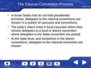 CHAPTER 13
The Caucus-Convention Process
• In those States that do not hold presidential
primaries, delegates to the national conventions are
chosen in a system of caucuses and conventions.
• The party’s voters meet in local caucuses where they
choose delegates to a local or district convention,
where delegates to the State convention are picked.
• At the State level, and sometimes in the district
conventions, delegates to the national convention are
chosen.
 