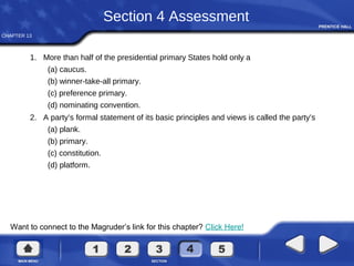 CHAPTER 13
Want to connect to the Magruder’s link for this chapter? Click Here!
Section 4 Assessment
1. More than half of the presidential primary States hold only a
(a) caucus.
(b) winner-take-all primary.
(c) preference primary.
(d) nominating convention.
2. A party’s formal statement of its basic principles and views is called the party’s
(a) plank.
(b) primary.
(c) constitution.
(d) platform.
 