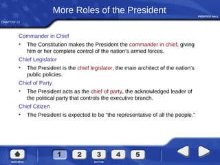 CHAPTER 13
More Roles of the President
Commander in Chief
• The Constitution makes the President the commander in chief, giving
him or her complete control of the nation’s armed forces.
Chief Legislator
• The President is the chief legislator, the main architect of the nation’s
public policies.
Chief of Party
• The President acts as the chief of party, the acknowledged leader of
the political party that controls the executive branch.
Chief Citizen
• The President is expected to be “the representative of all the people.”
 