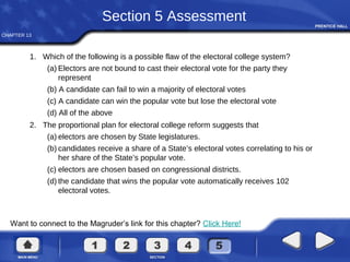 CHAPTER 13
Want to connect to the Magruder’s link for this chapter? Click Here!
Section 5 Assessment
1. Which of the following is a possible flaw of the electoral college system?
(a) Electors are not bound to cast their electoral vote for the party they
represent
(b) A candidate can fail to win a majority of electoral votes
(c) A candidate can win the popular vote but lose the electoral vote
(d) All of the above
2. The proportional plan for electoral college reform suggests that
(a) electors are chosen by State legislatures.
(b) candidates receive a share of a State’s electoral votes correlating to his or
her share of the State’s popular vote.
(c) electors are chosen based on congressional districts.
(d) the candidate that wins the popular vote automatically receives 102
electoral votes.
 