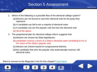 CHAPTER 13
Want to connect to the Magruder’s link for this chapter? Click Here!
Section 5 Assessment
1. Which of the following is a possible flaw of the electoral college system?
(a) Electors are not bound to cast their electoral vote for the party they
represent
(b) A candidate can fail to win a majority of electoral votes
(c) A candidate can win the popular vote but lose the electoral vote
(d) All of the above
2. The proportional plan for electoral college reform suggests that
(a) electors are chosen by State legislatures.
(b) candidates receive a share of a State’s electoral votes correlating to his or
her share of the State’s popular vote.
(c) electors are chosen based on congressional districts.
(d) the candidate that wins the popular vote automatically receives 102
electoral votes.
 