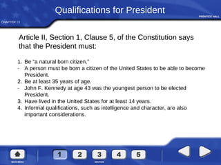 CHAPTER 13
1. Be “a natural born citizen.”
- A person must be born a citizen of the United States to be able to become
President.
2. Be at least 35 years of age.
- John F. Kennedy at age 43 was the youngest person to be elected
President.
3. Have lived in the United States for at least 14 years.
4. Informal qualifications, such as intelligence and character, are also
important considerations.
Qualifications for President
Article II, Section 1, Clause 5, of the Constitution says
that the President must:
 