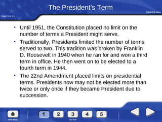 CHAPTER 13
The President’s Term
• Until 1951, the Constitution placed no limit on the
number of terms a President might serve.
• Traditionally, Presidents limited the number of terms
served to two. This tradition was broken by Franklin
D. Roosevelt in 1940 when he ran for and won a third
term in office. He then went on to be elected to a
fourth term in 1944.
• The 22nd Amendment placed limits on presidential
terms. Presidents now may not be elected more than
twice or only once if they became President due to
succession.
 