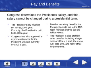 CHAPTER 13
Congress determines the President’s salary, and this
salary cannot be changed during a presidential term.
Pay and Benefits
• The President’s pay was first
set at $25,000 a year.
Currently, the President is paid
$400,000 a year.
• Congress has also approved an
expense allowance for the
President, which is currently
$50,000 a year.
• Besides monetary benefits, the
President gets to live in the 132-
room mansion that we call the
White House.
• The President is also granted
other benefits, including a large
suite of offices, a staff, the use of
Air Force One, and many other
fringe benefits.
 