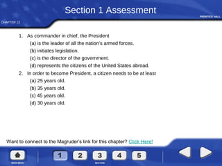 CHAPTER 13
Want to connect to the Magruder’s link for this chapter? Click Here!
Section 1 Assessment
1. As commander in chief, the President
(a) is the leader of all the nation’s armed forces.
(b) initiates legislation.
(c) is the director of the government.
(d) represents the citizens of the United States abroad.
2. In order to become President, a citizen needs to be at least
(a) 25 years old.
(b) 35 years old.
(c) 45 years old.
(d) 30 years old.
 