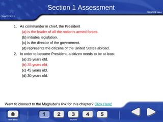 CHAPTER 13
Want to connect to the Magruder’s link for this chapter? Click Here!
Section 1 Assessment
1. As commander in chief, the President
(a) is the leader of all the nation’s armed forces.
(b) initiates legislation.
(c) is the director of the government.
(d) represents the citizens of the United States abroad.
2. In order to become President, a citizen needs to be at least
(a) 25 years old.
(b) 35 years old.
(c) 45 years old.
(d) 30 years old.
 