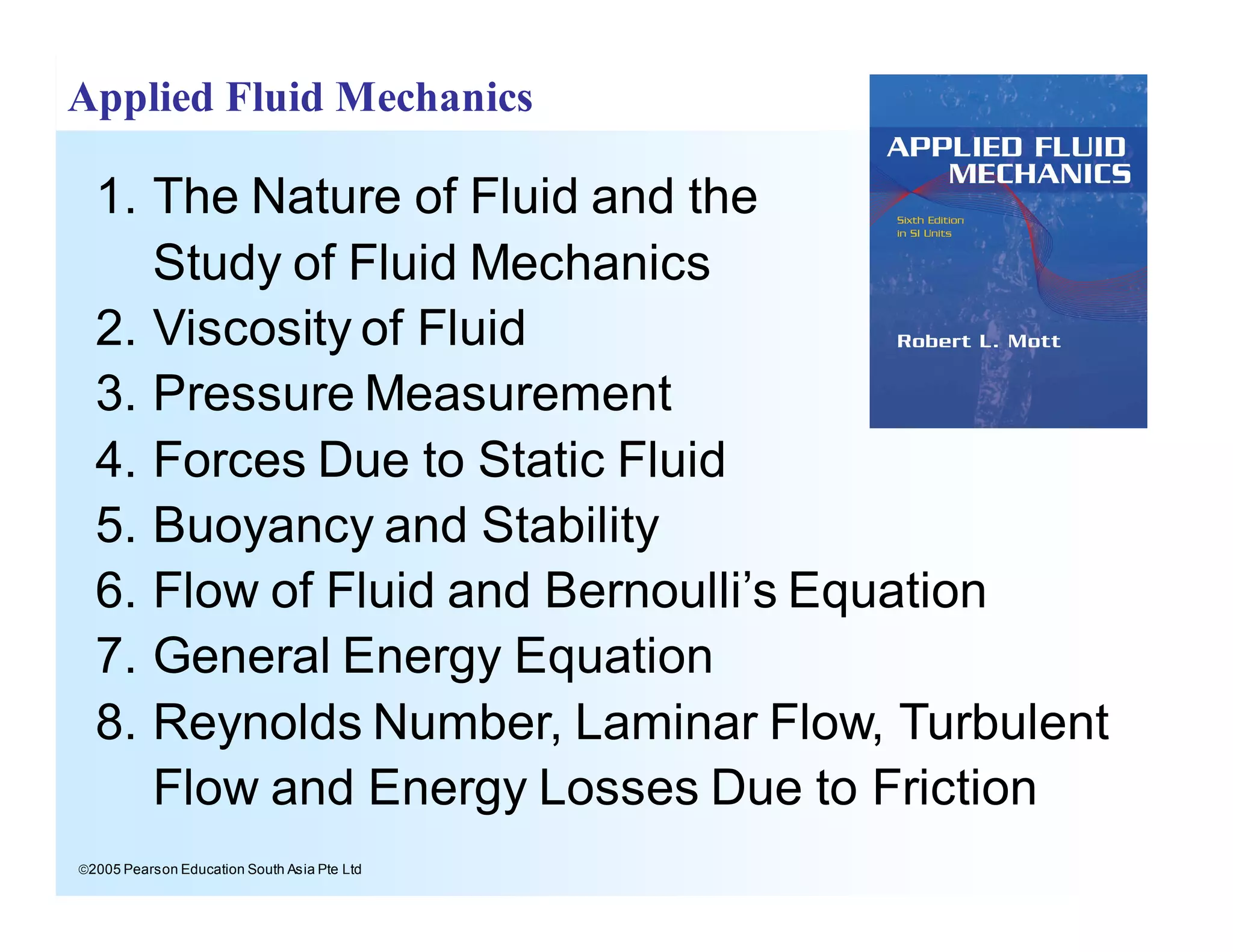 ã2005 Pearson Education South Asia Pte Ltd
Applied Fluid Mechanics
1. The Nature of Fluid and the
Study of Fluid Mechanics
2. Viscosity of Fluid
3. Pressure Measurement
4. Forces Due to Static Fluid
5. Buoyancy and Stability
6. Flow of Fluid and Bernoulli’s Equation
7. General Energy Equation
8. Reynolds Number, Laminar Flow, Turbulent
Flow and Energy Losses Due to Friction
 