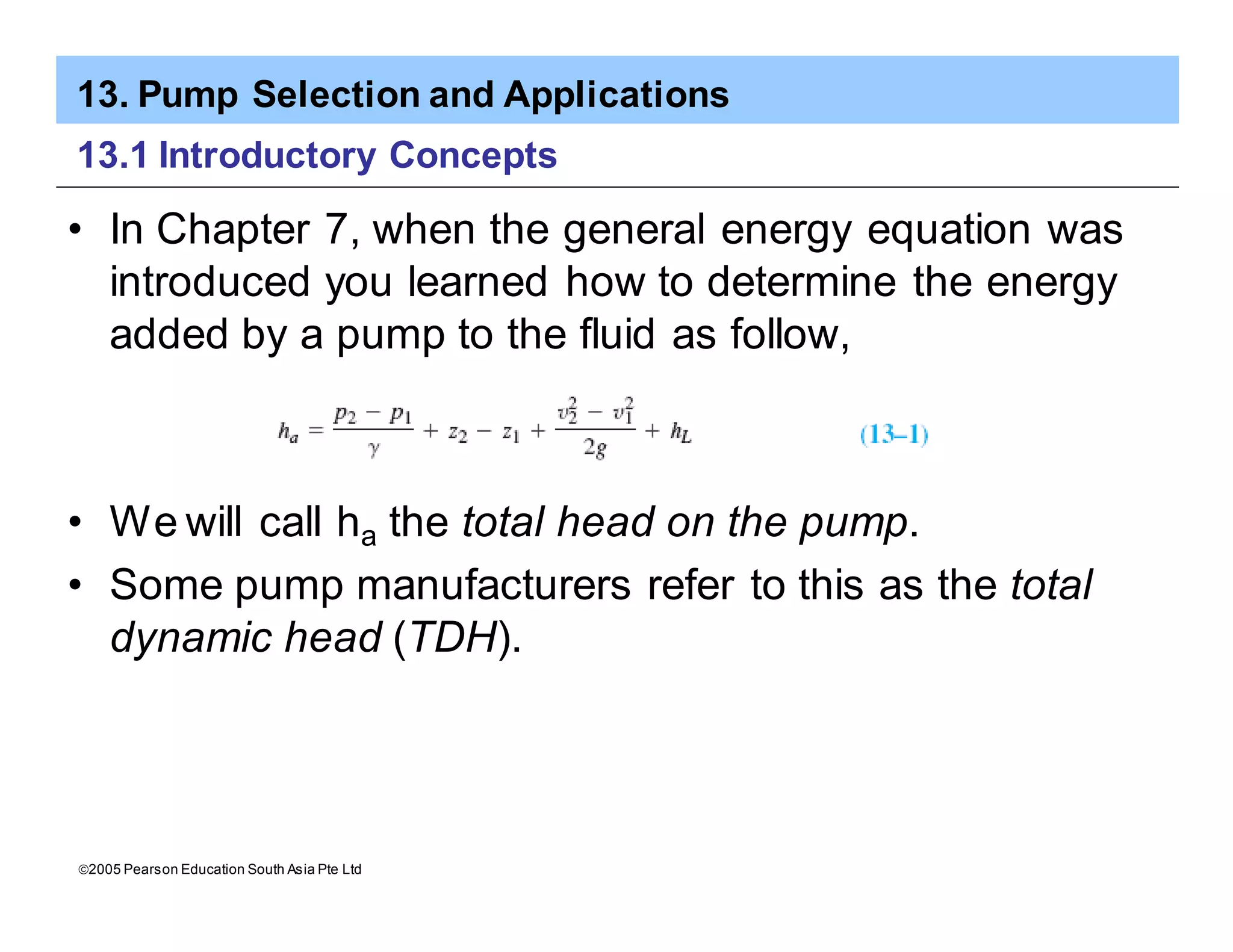 13. Pump Selection and Applications
ã2005 Pearson Education South Asia Pte Ltd
13.1 Introductory Concepts
• In Chapter 7, when the general energy equation was
introduced you learned how to determine the energy
added by a pump to the fluid as follow,
• We will call ha the total head on the pump.
• Some pump manufacturers refer to this as the total
dynamic head (TDH).
 