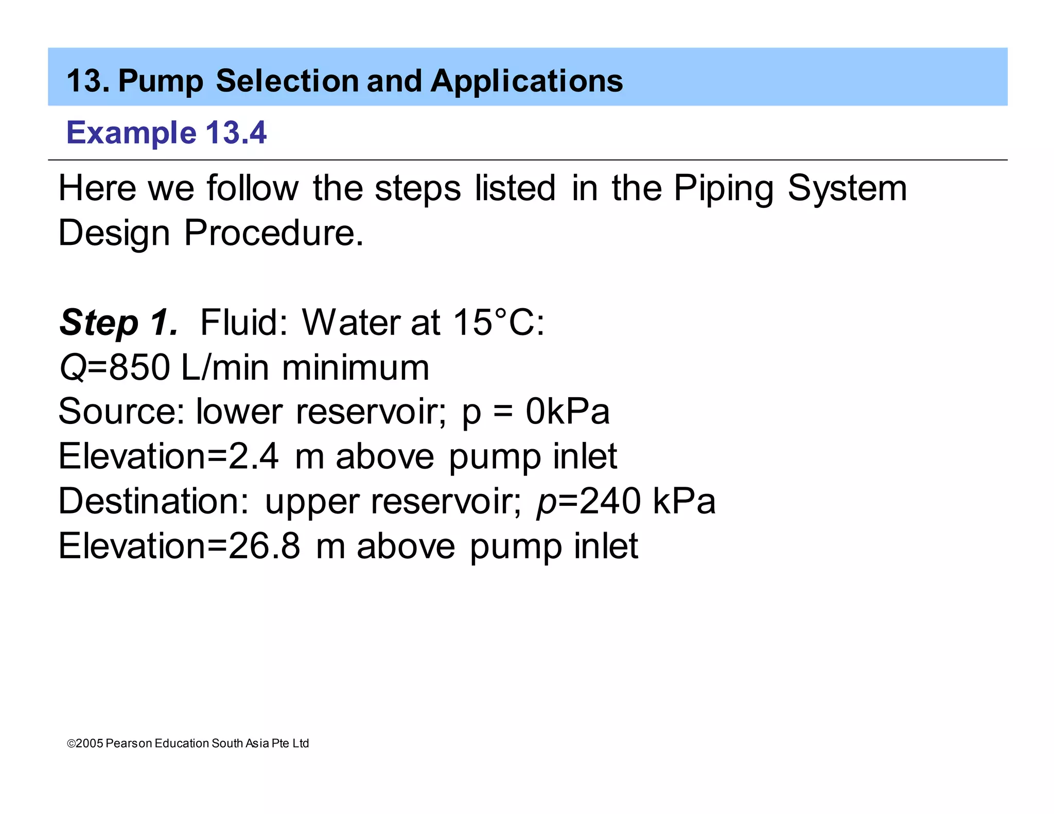 13. Pump Selection and Applications
ã2005 Pearson Education South Asia Pte Ltd
Example 13.4
Here we follow the steps listed in the Piping System
Design Procedure.
Step 1. Fluid: Water at 15°C:
Q=850 L/min minimum
Source: lower reservoir; p = 0kPa
Elevation=2.4 m above pump inlet
Destination: upper reservoir; p=240 kPa
Elevation=26.8 m above pump inlet
 