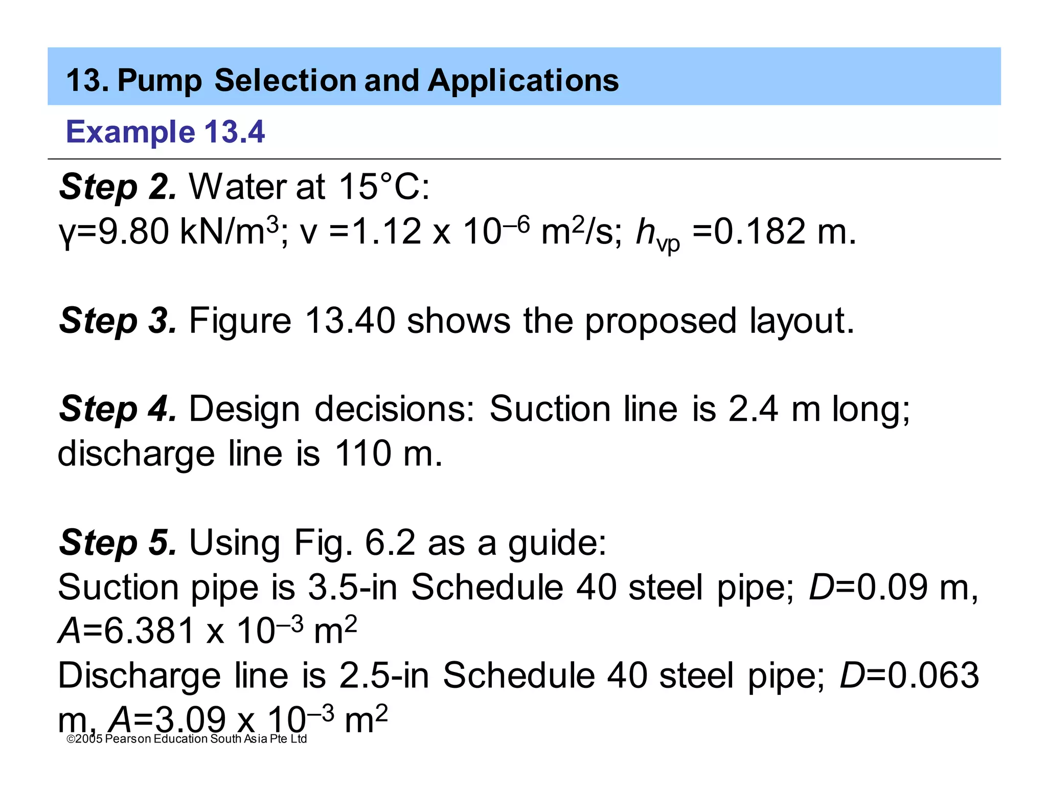 13. Pump Selection and Applications
ã2005 Pearson Education South Asia Pte Ltd
Example 13.4
Step 2. Water at 15°C:
γ=9.80 kN/m3; v =1.12 x 10–6 m2/s; hvp =0.182 m.
Step 3. Figure 13.40 shows the proposed layout.
Step 4. Design decisions: Suction line is 2.4 m long;
discharge line is 110 m.
Step 5. Using Fig. 6.2 as a guide:
Suction pipe is 3.5-in Schedule 40 steel pipe; D=0.09 m,
A=6.381 x 10–3 m2
Discharge line is 2.5-in Schedule 40 steel pipe; D=0.063
m, A=3.09 x 10–3 m2
 