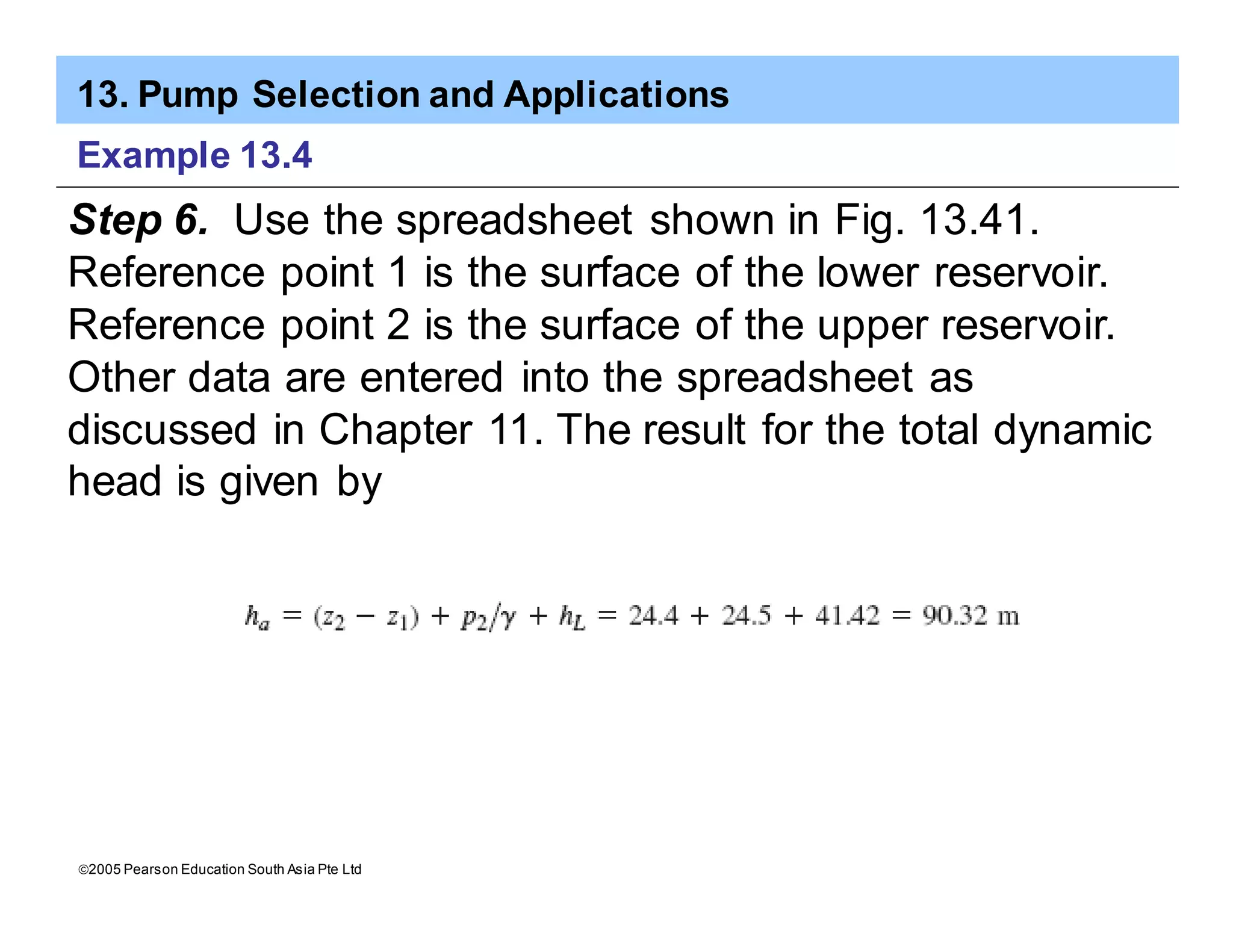 13. Pump Selection and Applications
ã2005 Pearson Education South Asia Pte Ltd
Example 13.4
Step 6. Use the spreadsheet shown in Fig. 13.41.
Reference point 1 is the surface of the lower reservoir.
Reference point 2 is the surface of the upper reservoir.
Other data are entered into the spreadsheet as
discussed in Chapter 11. The result for the total dynamic
head is given by
 