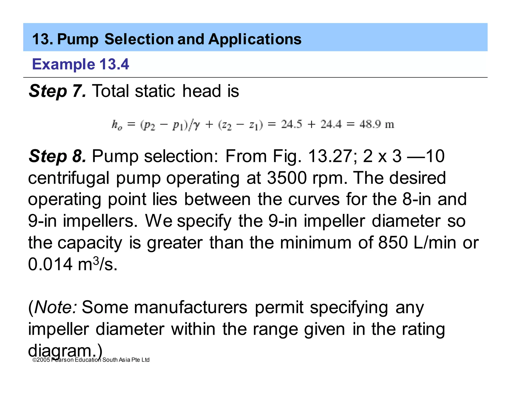 13. Pump Selection and Applications
ã2005 Pearson Education South Asia Pte Ltd
Example 13.4
Step 7. Total static head is
Step 8. Pump selection: From Fig. 13.27; 2 x 3 —10
centrifugal pump operating at 3500 rpm. The desired
operating point lies between the curves for the 8-in and
9-in impellers. We specify the 9-in impeller diameter so
the capacity is greater than the minimum of 850 L/min or
0.014 m3/s.
(Note: Some manufacturers permit specifying any
impeller diameter within the range given in the rating
diagram.)
 