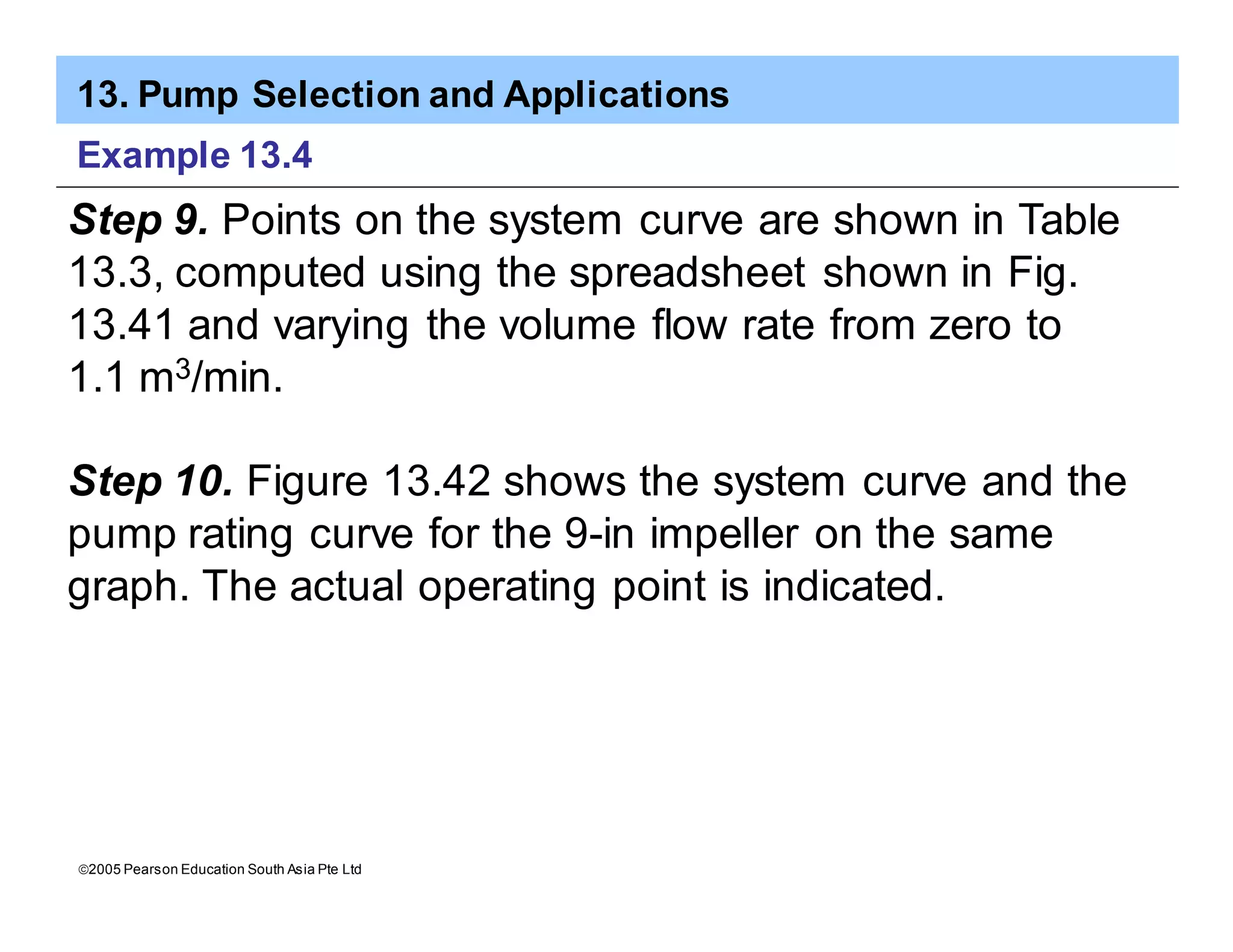 13. Pump Selection and Applications
ã2005 Pearson Education South Asia Pte Ltd
Example 13.4
Step 9. Points on the system curve are shown in Table
13.3, computed using the spreadsheet shown in Fig.
13.41 and varying the volume flow rate from zero to
1.1 m3/min.
Step 10. Figure 13.42 shows the system curve and the
pump rating curve for the 9-in impeller on the same
graph. The actual operating point is indicated.
 