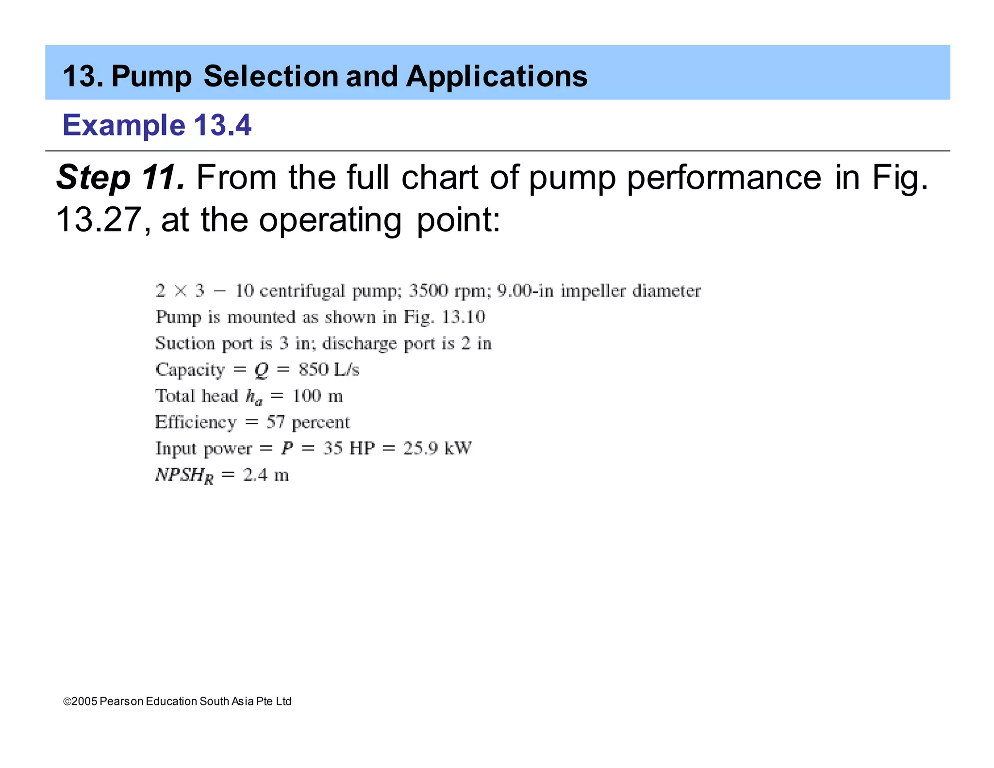 13. Pump Selection and Applications
ã2005 Pearson Education South Asia Pte Ltd
Example 13.4
Step 11. From the full chart of pump performance in Fig.
13.27, at the operating point:
 