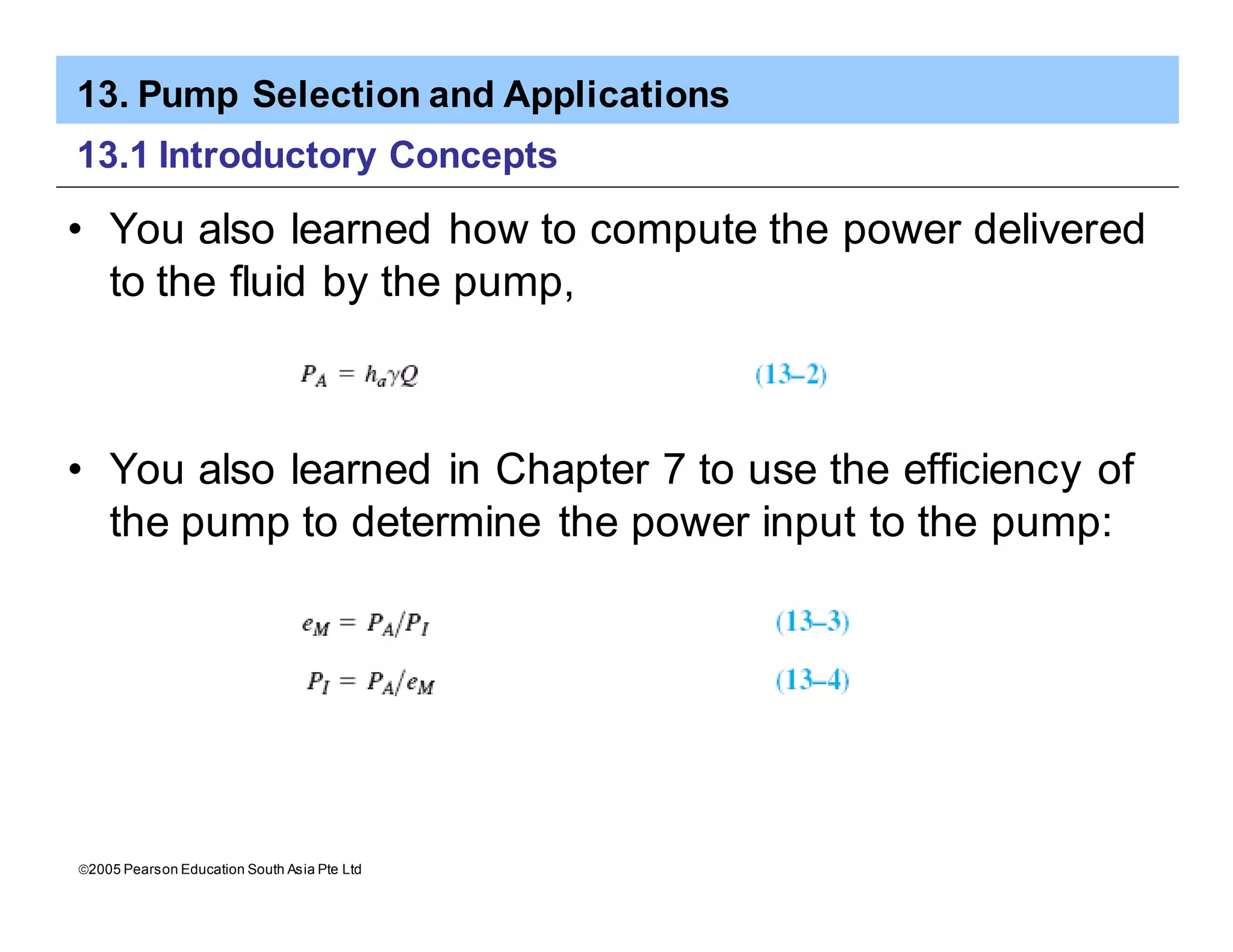 13. Pump Selection and Applications
ã2005 Pearson Education South Asia Pte Ltd
13.1 Introductory Concepts
• You also learned how to compute the power delivered
to the fluid by the pump,
• You also learned in Chapter 7 to use the efficiency of
the pump to determine the power input to the pump:
 