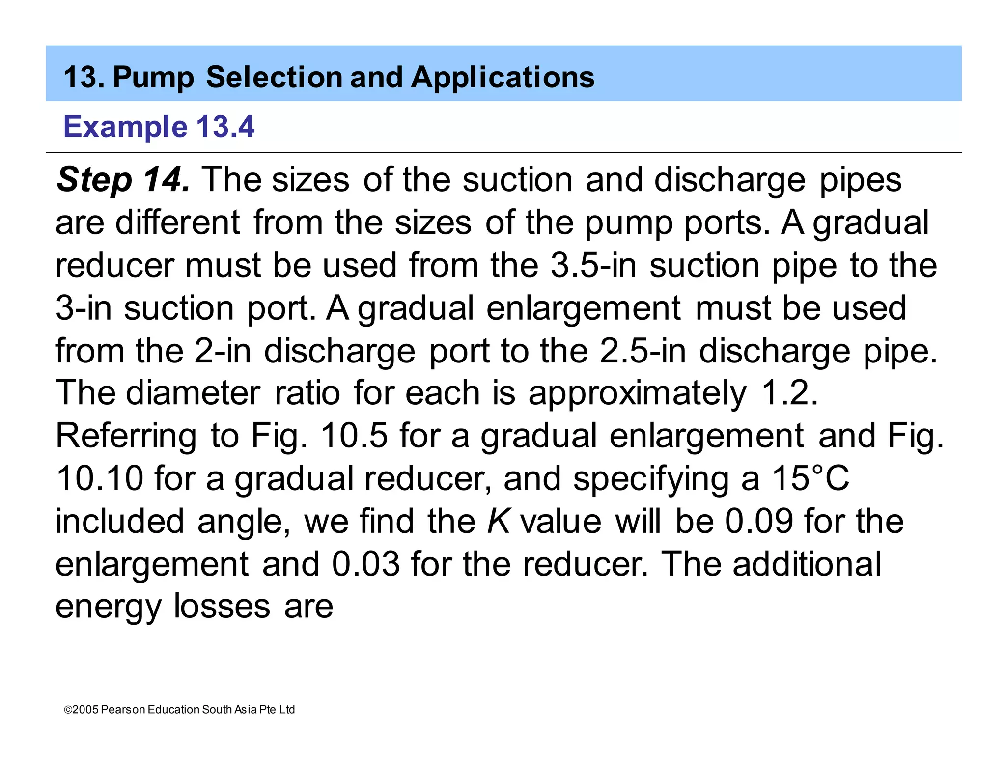 13. Pump Selection and Applications
ã2005 Pearson Education South Asia Pte Ltd
Example 13.4
Step 14. The sizes of the suction and discharge pipes
are different from the sizes of the pump ports. A gradual
reducer must be used from the 3.5-in suction pipe to the
3-in suction port. A gradual enlargement must be used
from the 2-in discharge port to the 2.5-in discharge pipe.
The diameter ratio for each is approximately 1.2.
Referring to Fig. 10.5 for a gradual enlargement and Fig.
10.10 for a gradual reducer, and specifying a 15°C
included angle, we find the K value will be 0.09 for the
enlargement and 0.03 for the reducer. The additional
energy losses are
 