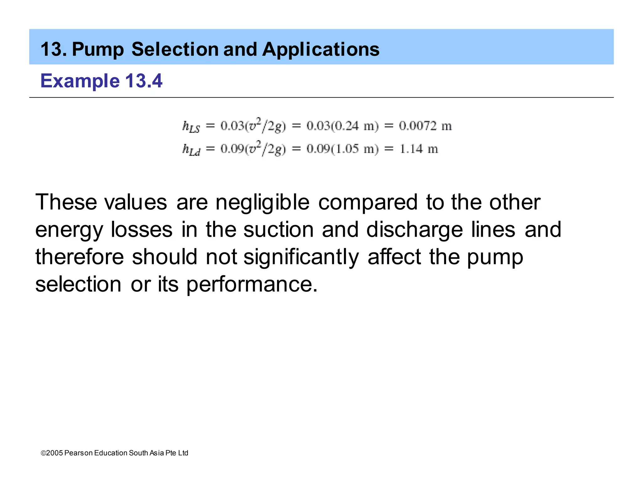 13. Pump Selection and Applications
ã2005 Pearson Education South Asia Pte Ltd
Example 13.4
These values are negligible compared to the other
energy losses in the suction and discharge lines and
therefore should not significantly affect the pump
selection or its performance.
 