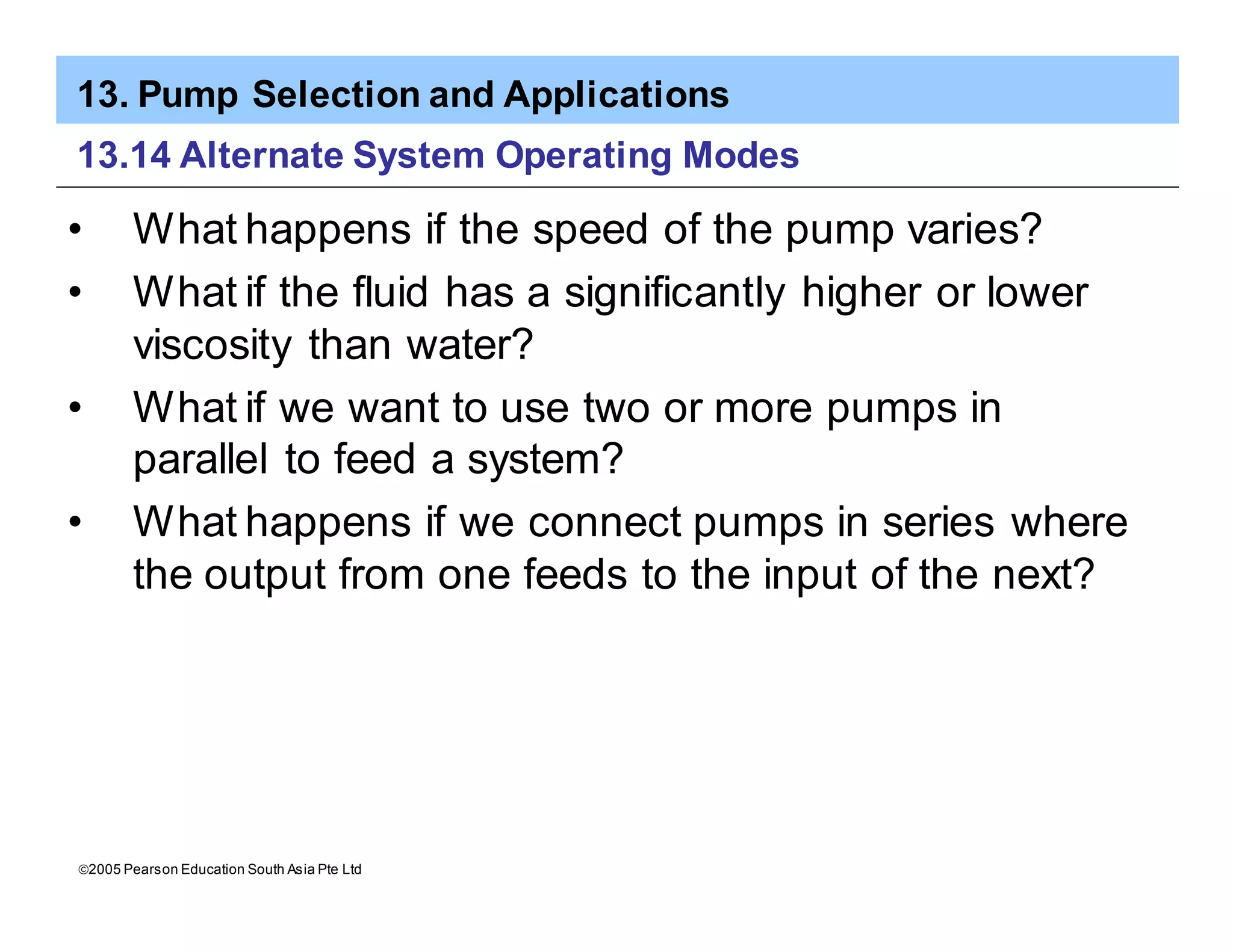 13. Pump Selection and Applications
ã2005 Pearson Education South Asia Pte Ltd
13.14 Alternate System Operating Modes
• What happens if the speed of the pump varies?
• What if the fluid has a significantly higher or lower
viscosity than water?
• What if we want to use two or more pumps in
parallel to feed a system?
• What happens if we connect pumps in series where
the output from one feeds to the input of the next?
 