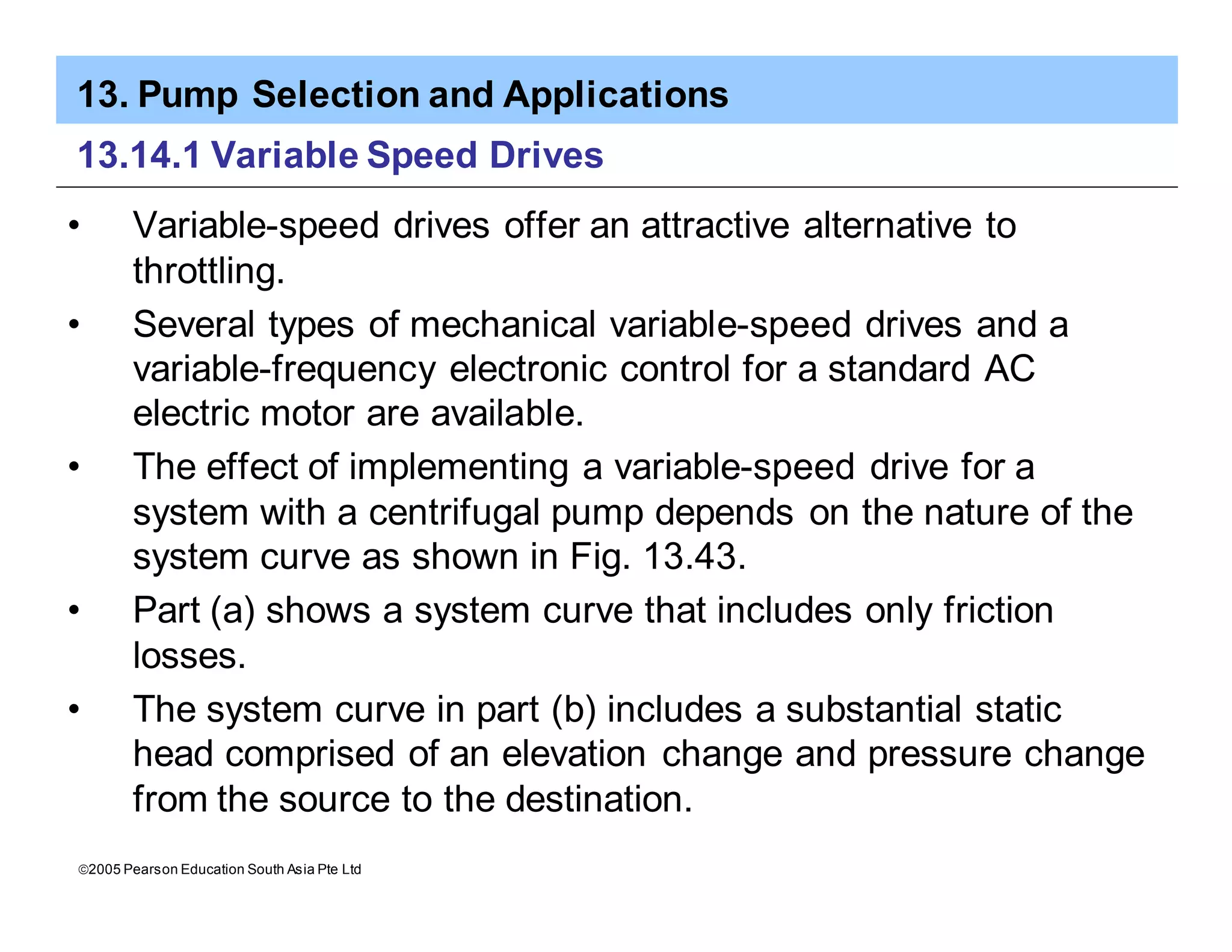 13. Pump Selection and Applications
ã2005 Pearson Education South Asia Pte Ltd
13.14.1 Variable Speed Drives
• Variable-speed drives offer an attractive alternative to
throttling.
• Several types of mechanical variable-speed drives and a
variable-frequency electronic control for a standard AC
electric motor are available.
• The effect of implementing a variable-speed drive for a
system with a centrifugal pump depends on the nature of the
system curve as shown in Fig. 13.43.
• Part (a) shows a system curve that includes only friction
losses.
• The system curve in part (b) includes a substantial static
head comprised of an elevation change and pressure change
from the source to the destination.
 