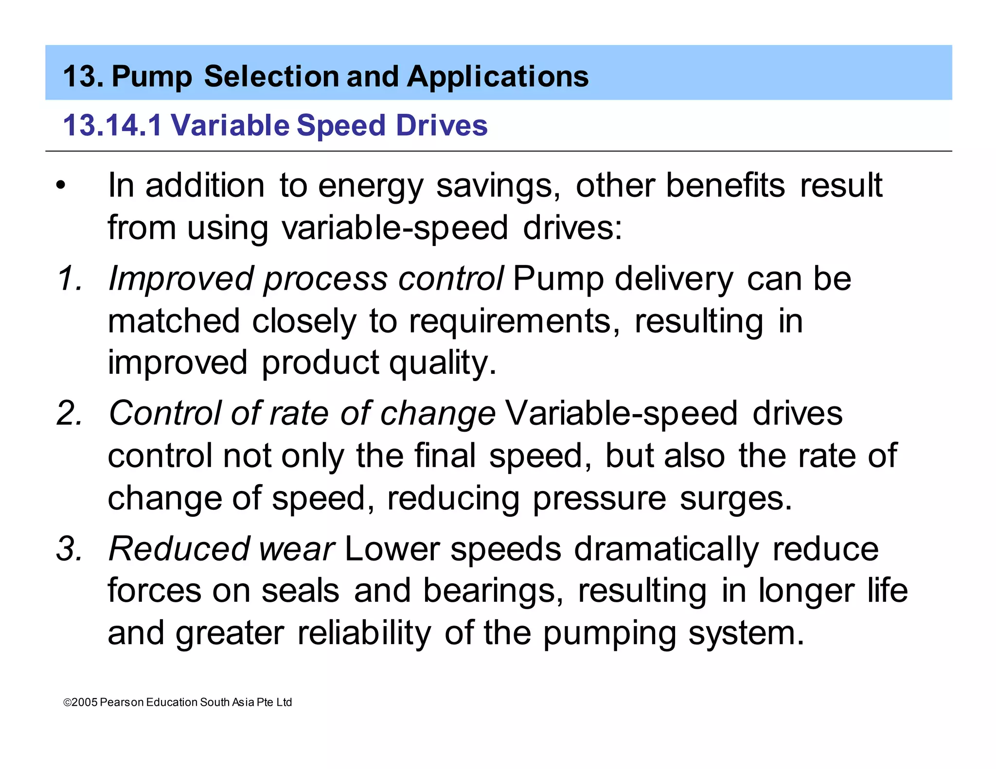 13. Pump Selection and Applications
ã2005 Pearson Education South Asia Pte Ltd
13.14.1 Variable Speed Drives
• In addition to energy savings, other benefits result
from using variable-speed drives:
1. Improved process control Pump delivery can be
matched closely to requirements, resulting in
improved product quality.
2. Control of rate of change Variable-speed drives
control not only the final speed, but also the rate of
change of speed, reducing pressure surges.
3. Reduced wear Lower speeds dramatically reduce
forces on seals and bearings, resulting in longer life
and greater reliability of the pumping system.
 