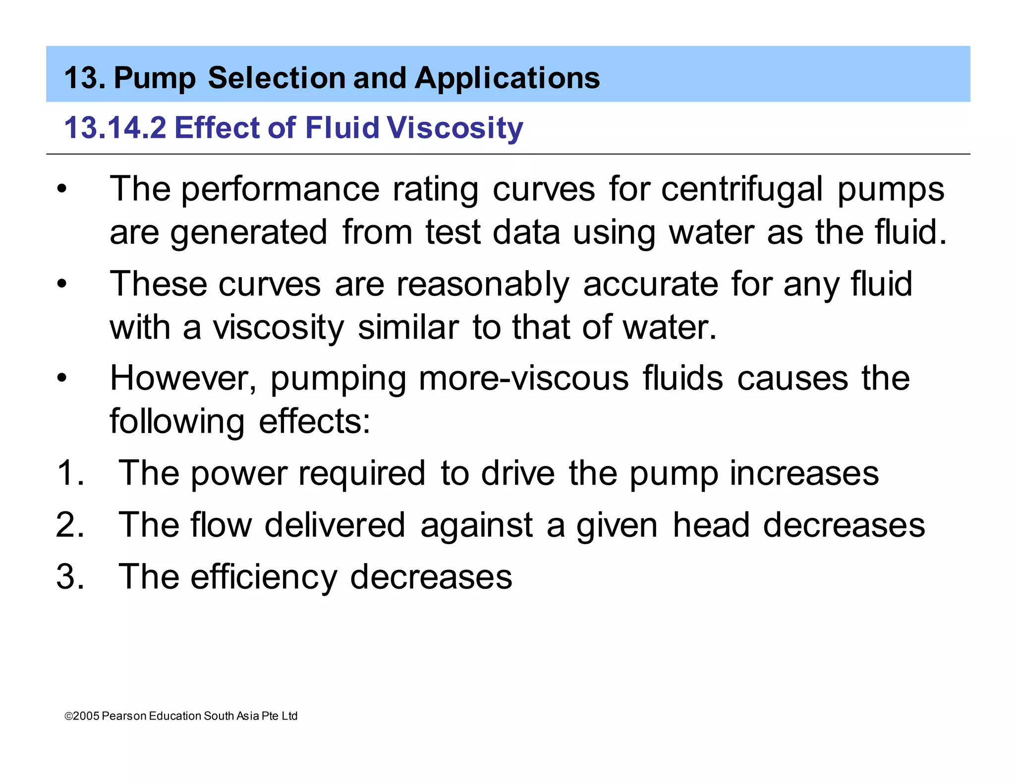 13. Pump Selection and Applications
ã2005 Pearson Education South Asia Pte Ltd
13.14.2 Effect of Fluid Viscosity
• The performance rating curves for centrifugal pumps
are generated from test data using water as the fluid.
• These curves are reasonably accurate for any fluid
with a viscosity similar to that of water.
• However, pumping more-viscous fluids causes the
following effects:
1. The power required to drive the pump increases
2. The flow delivered against a given head decreases
3. The efficiency decreases
 