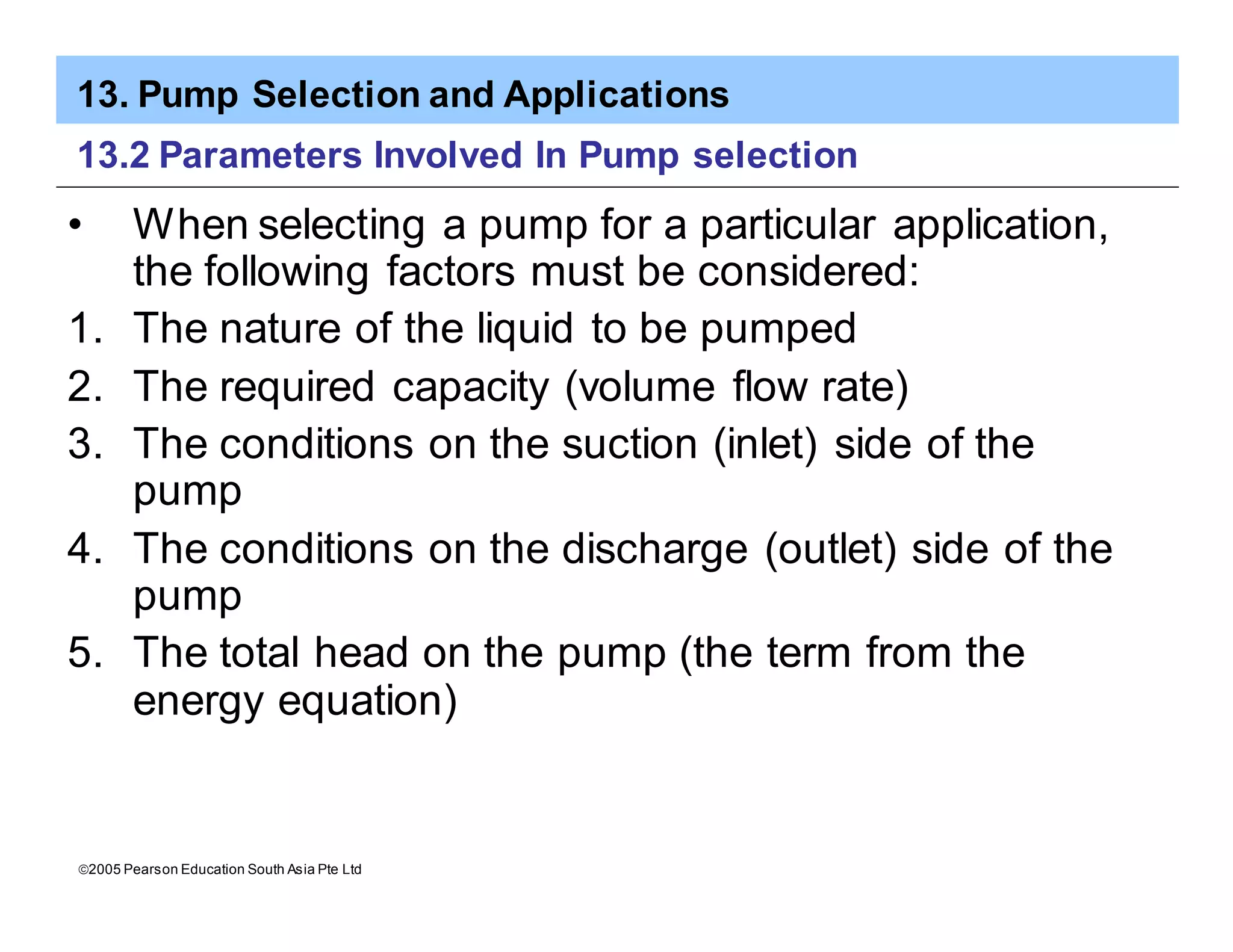 13. Pump Selection and Applications
ã2005 Pearson Education South Asia Pte Ltd
13.2 Parameters Involved In Pump selection
• When selecting a pump for a particular application,
the following factors must be considered:
1. The nature of the liquid to be pumped
2. The required capacity (volume flow rate)
3. The conditions on the suction (inlet) side of the
pump
4. The conditions on the discharge (outlet) side of the
pump
5. The total head on the pump (the term from the
energy equation)
 