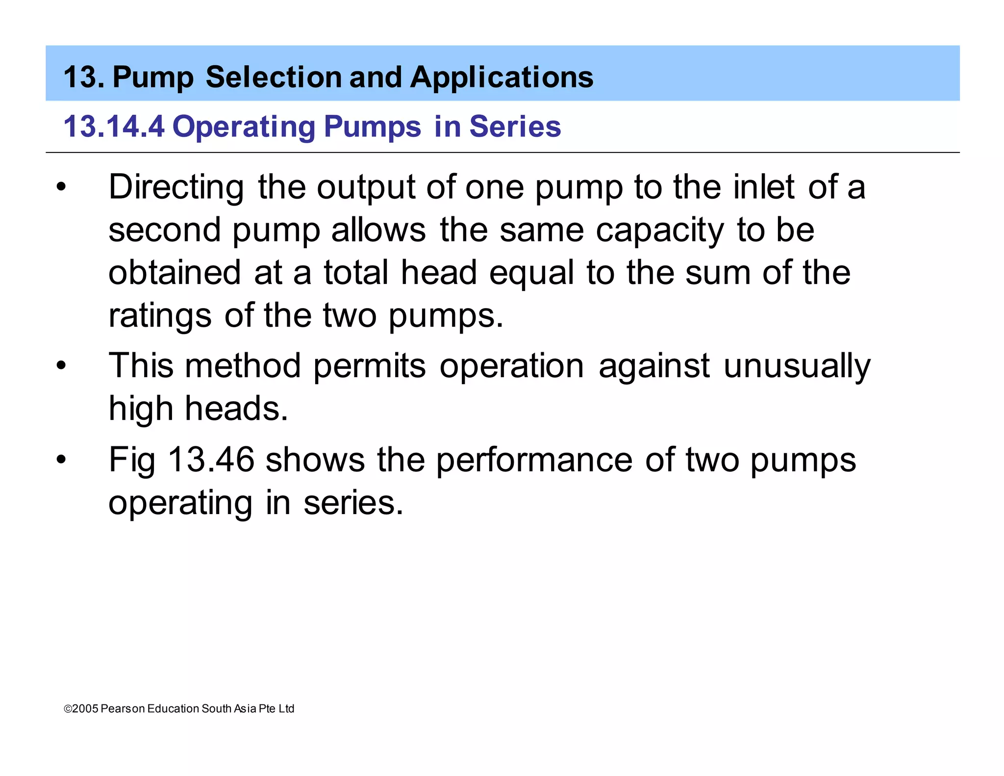 13. Pump Selection and Applications
ã2005 Pearson Education South Asia Pte Ltd
13.14.4 Operating Pumps in Series
• Directing the output of one pump to the inlet of a
second pump allows the same capacity to be
obtained at a total head equal to the sum of the
ratings of the two pumps.
• This method permits operation against unusually
high heads.
• Fig 13.46 shows the performance of two pumps
operating in series.
 