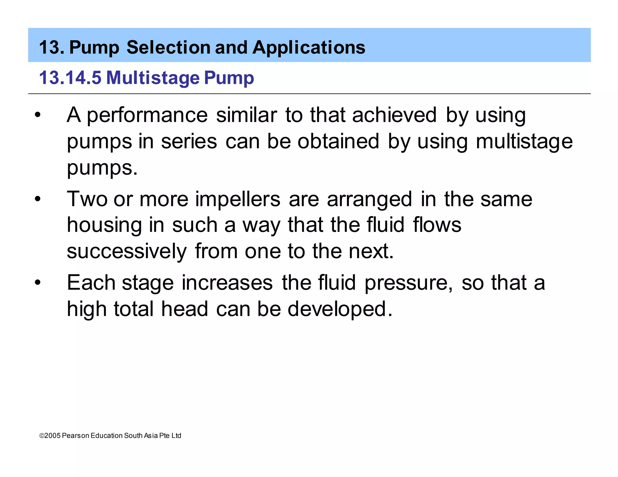 13. Pump Selection and Applications
ã2005 Pearson Education South Asia Pte Ltd
13.14.5 Multistage Pump
• A performance similar to that achieved by using
pumps in series can be obtained by using multistage
pumps.
• Two or more impellers are arranged in the same
housing in such a way that the fluid flows
successively from one to the next.
• Each stage increases the fluid pressure, so that a
high total head can be developed.
 