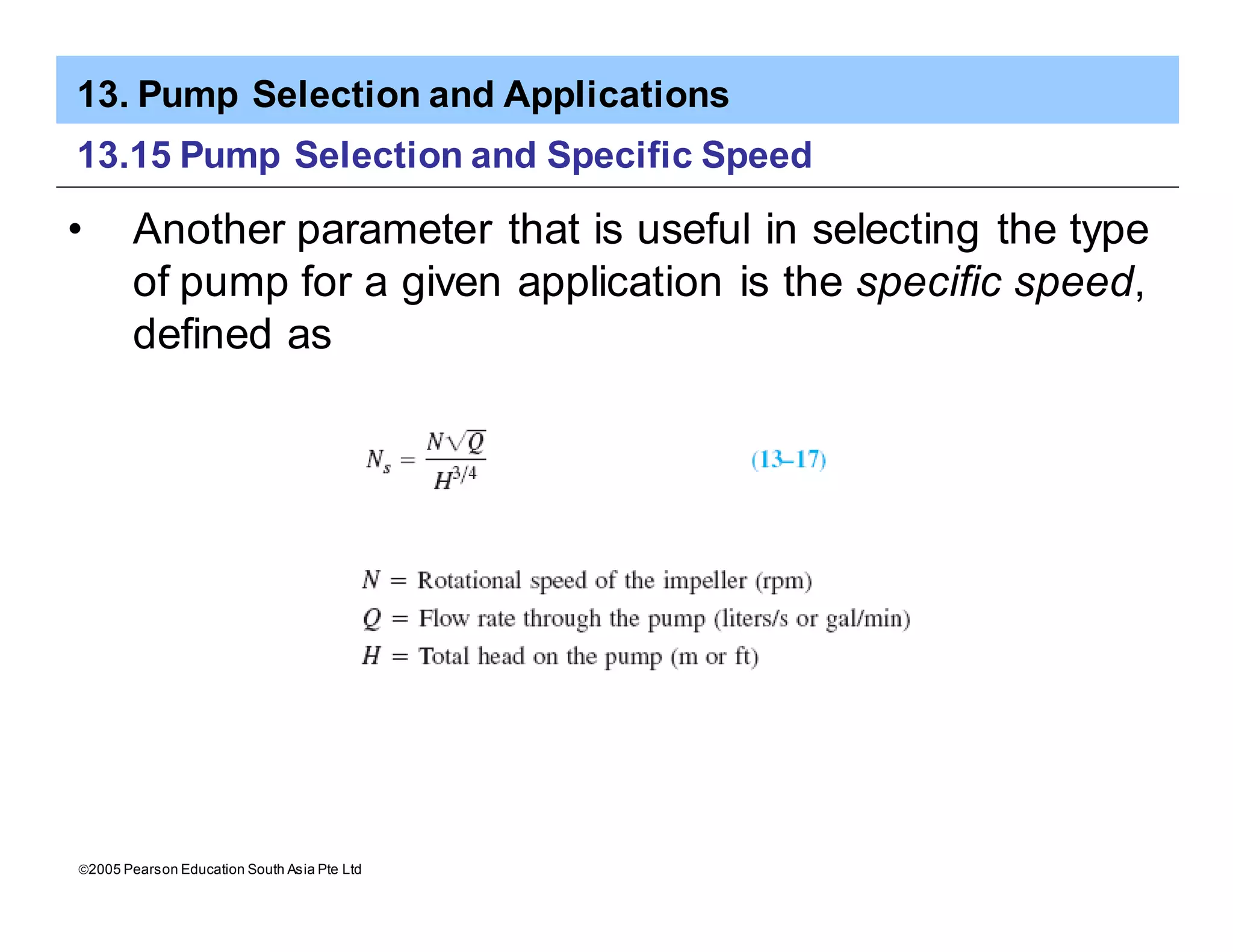 13. Pump Selection and Applications
ã2005 Pearson Education South Asia Pte Ltd
13.15 Pump Selection and Specific Speed
• Another parameter that is useful in selecting the type
of pump for a given application is the specific speed,
defined as
 