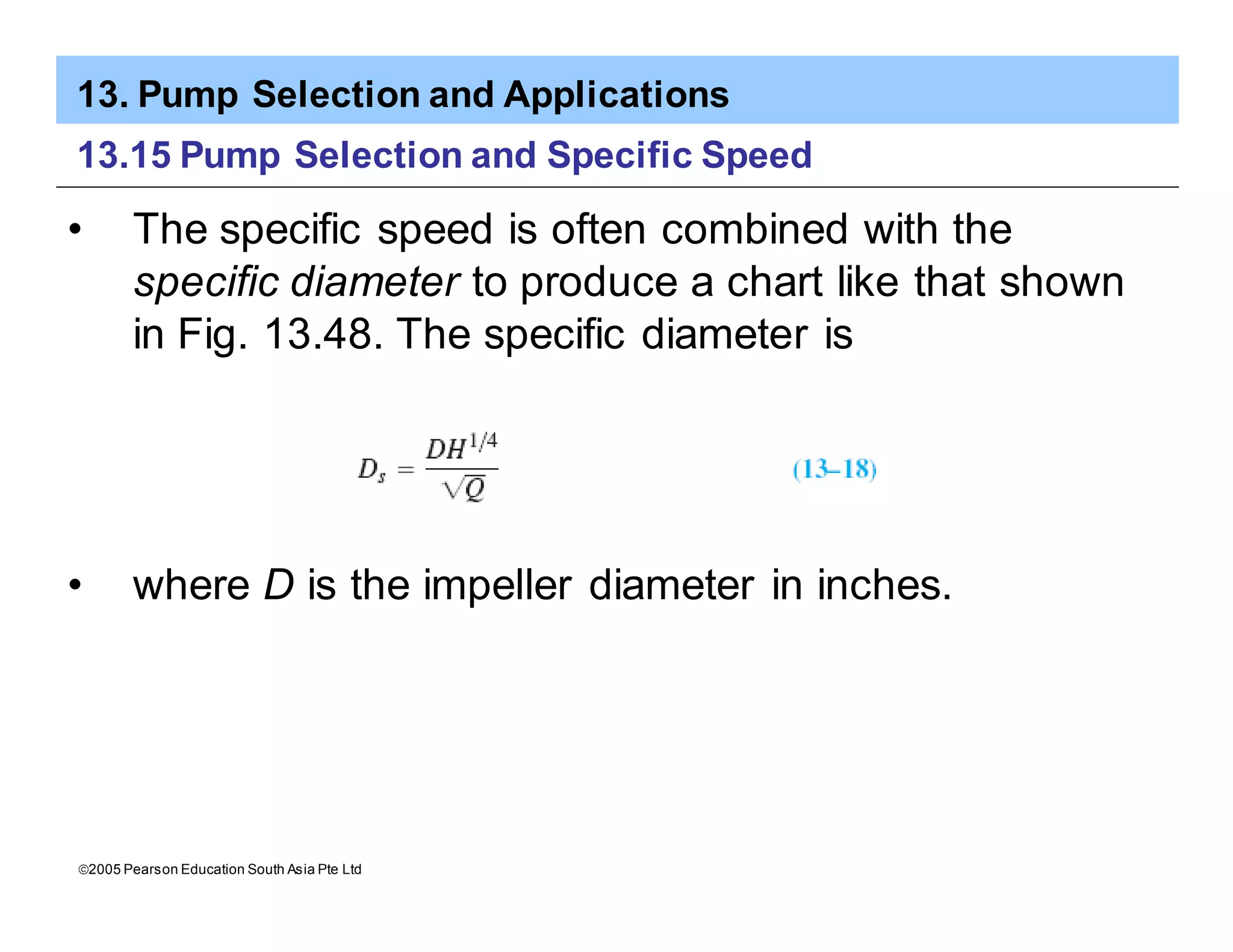 13. Pump Selection and Applications
ã2005 Pearson Education South Asia Pte Ltd
13.15 Pump Selection and Specific Speed
• The specific speed is often combined with the
specific diameter to produce a chart like that shown
in Fig. 13.48. The specific diameter is
• where D is the impeller diameter in inches.
 