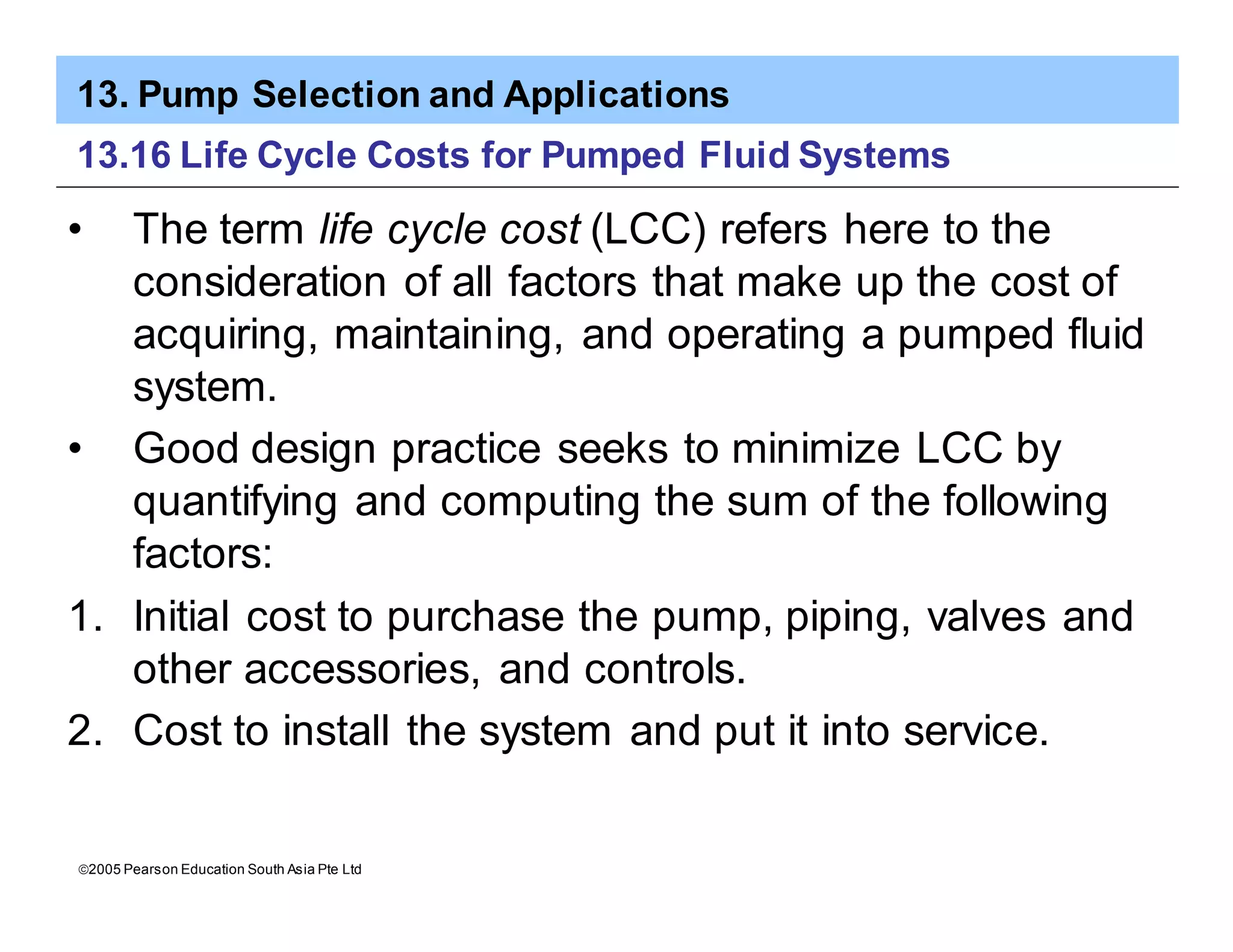 13. Pump Selection and Applications
ã2005 Pearson Education South Asia Pte Ltd
13.16 Life Cycle Costs for Pumped Fluid Systems
• The term life cycle cost (LCC) refers here to the
consideration of all factors that make up the cost of
acquiring, maintaining, and operating a pumped fluid
system.
• Good design practice seeks to minimize LCC by
quantifying and computing the sum of the following
factors:
1. Initial cost to purchase the pump, piping, valves and
other accessories, and controls.
2. Cost to install the system and put it into service.
 