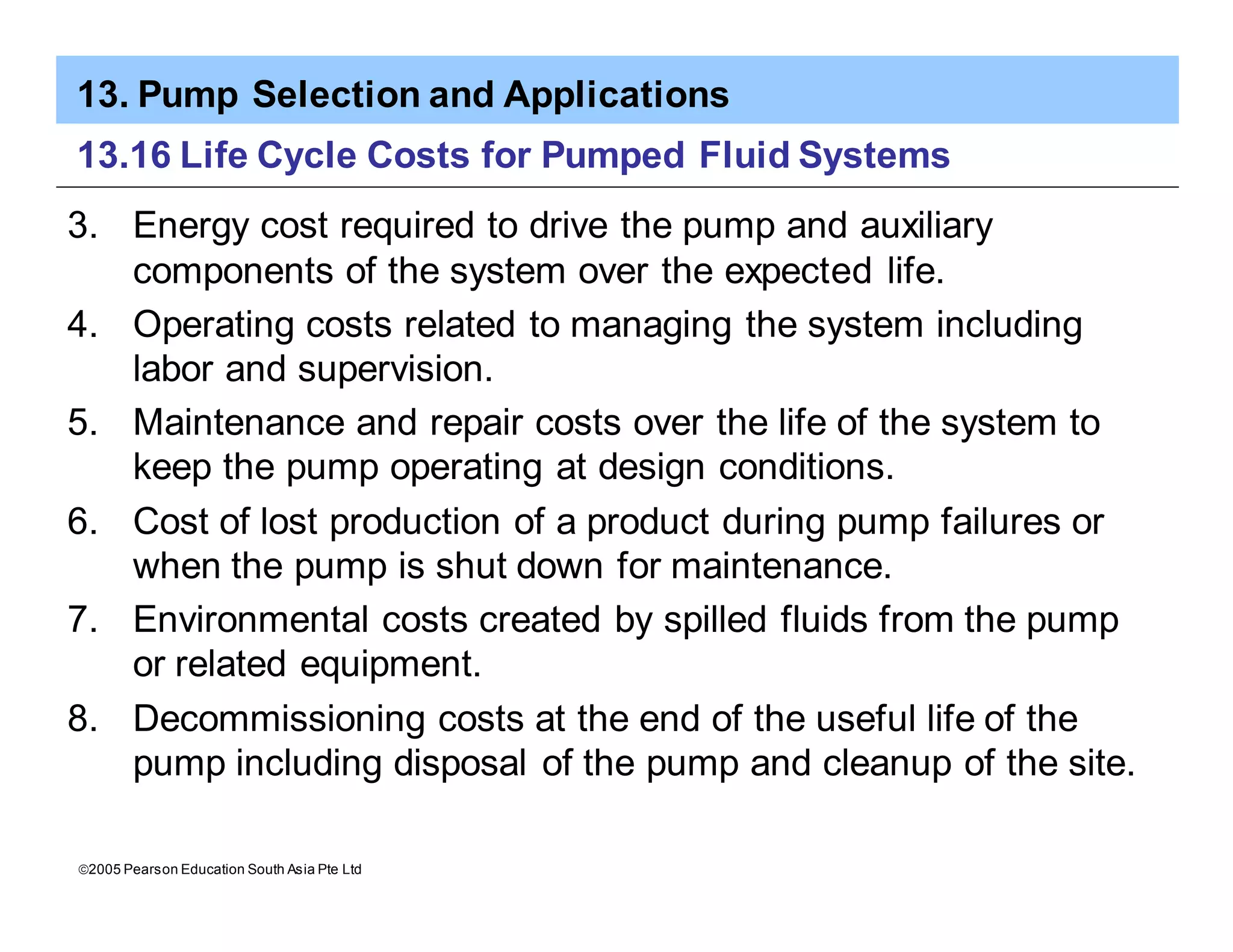 13. Pump Selection and Applications
ã2005 Pearson Education South Asia Pte Ltd
13.16 Life Cycle Costs for Pumped Fluid Systems
3. Energy cost required to drive the pump and auxiliary
components of the system over the expected life.
4. Operating costs related to managing the system including
labor and supervision.
5. Maintenance and repair costs over the life of the system to
keep the pump operating at design conditions.
6. Cost of lost production of a product during pump failures or
when the pump is shut down for maintenance.
7. Environmental costs created by spilled fluids from the pump
or related equipment.
8. Decommissioning costs at the end of the useful life of the
pump including disposal of the pump and cleanup of the site.
 
