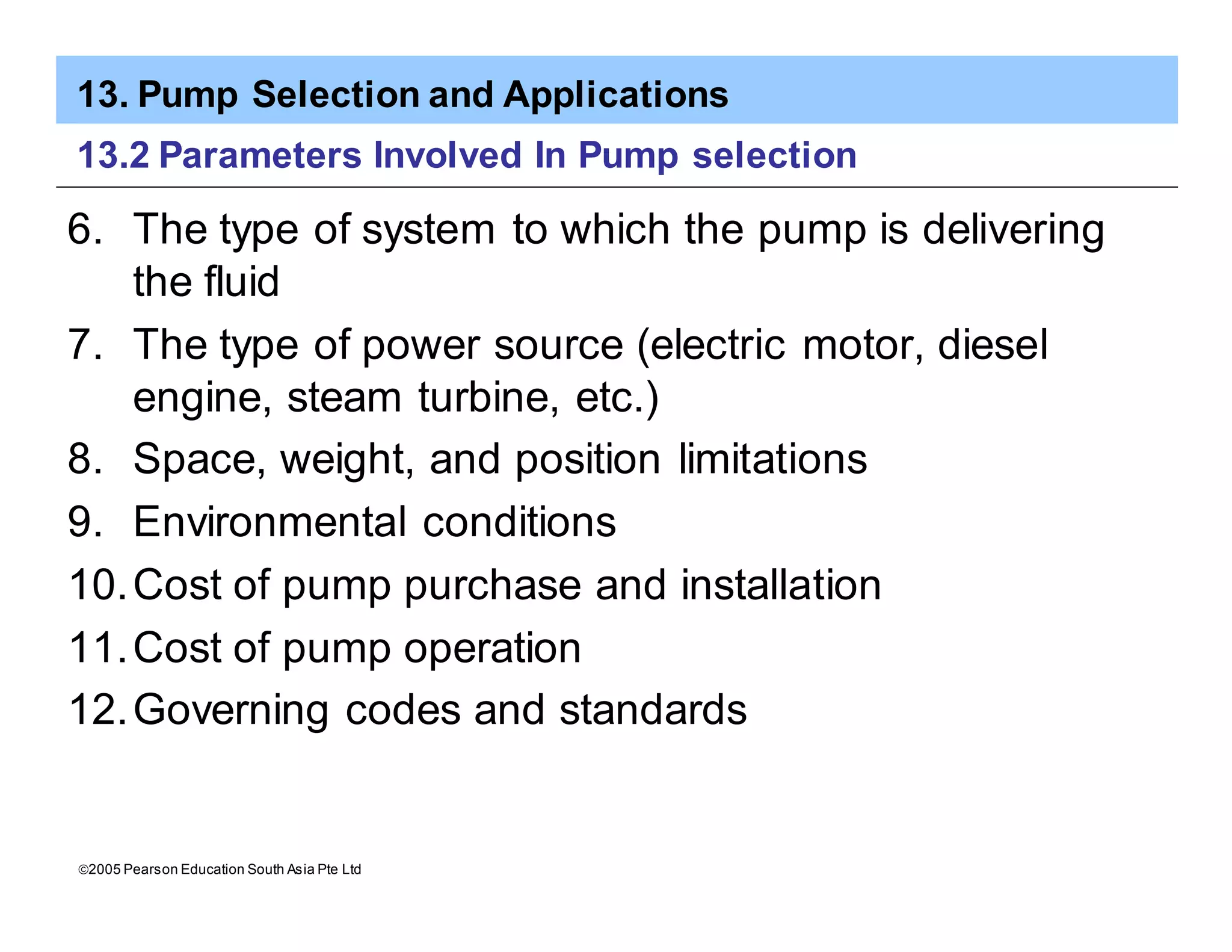 13. Pump Selection and Applications
ã2005 Pearson Education South Asia Pte Ltd
13.2 Parameters Involved In Pump selection
6. The type of system to which the pump is delivering
the fluid
7. The type of power source (electric motor, diesel
engine, steam turbine, etc.)
8. Space, weight, and position limitations
9. Environmental conditions
10.Cost of pump purchase and installation
11.Cost of pump operation
12.Governing codes and standards
 