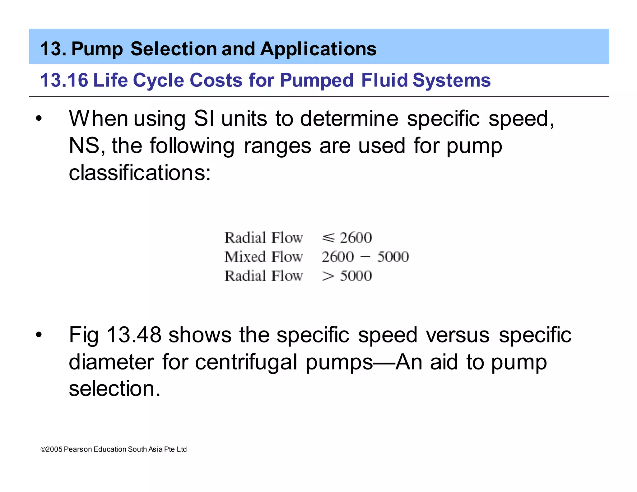 13. Pump Selection and Applications
ã2005 Pearson Education South Asia Pte Ltd
13.16 Life Cycle Costs for Pumped Fluid Systems
• When using SI units to determine specific speed,
NS, the following ranges are used for pump
classifications:
• Fig 13.48 shows the specific speed versus specific
diameter for centrifugal pumps—An aid to pump
selection.
 