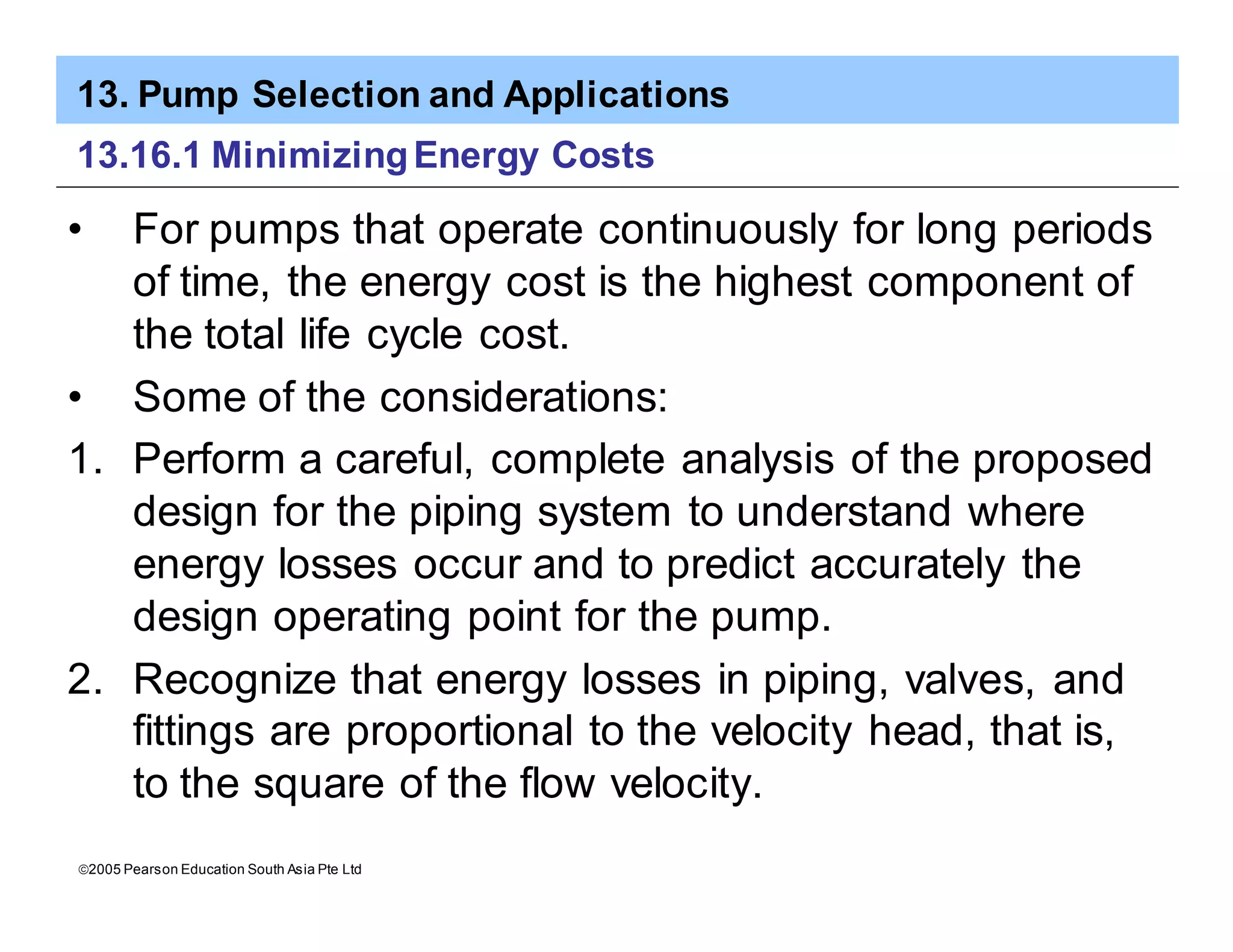 13. Pump Selection and Applications
ã2005 Pearson Education South Asia Pte Ltd
13.16.1 MinimizingEnergy Costs
• For pumps that operate continuously for long periods
of time, the energy cost is the highest component of
the total life cycle cost.
• Some of the considerations:
1. Perform a careful, complete analysis of the proposed
design for the piping system to understand where
energy losses occur and to predict accurately the
design operating point for the pump.
2. Recognize that energy losses in piping, valves, and
fittings are proportional to the velocity head, that is,
to the square of the flow velocity.
 