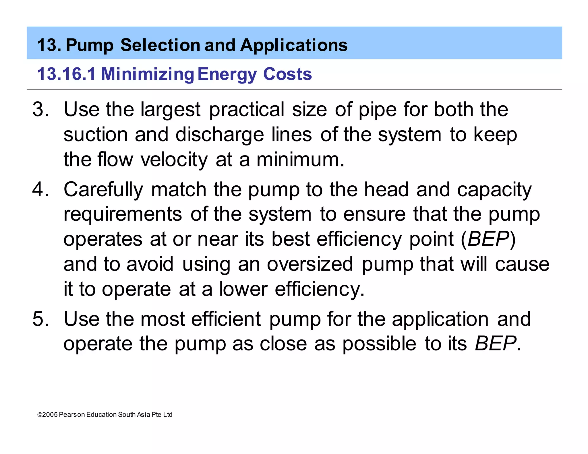 13. Pump Selection and Applications
ã2005 Pearson Education South Asia Pte Ltd
13.16.1 MinimizingEnergy Costs
3. Use the largest practical size of pipe for both the
suction and discharge lines of the system to keep
the flow velocity at a minimum.
4. Carefully match the pump to the head and capacity
requirements of the system to ensure that the pump
operates at or near its best efficiency point (BEP)
and to avoid using an oversized pump that will cause
it to operate at a lower efficiency.
5. Use the most efficient pump for the application and
operate the pump as close as possible to its BEP.
 