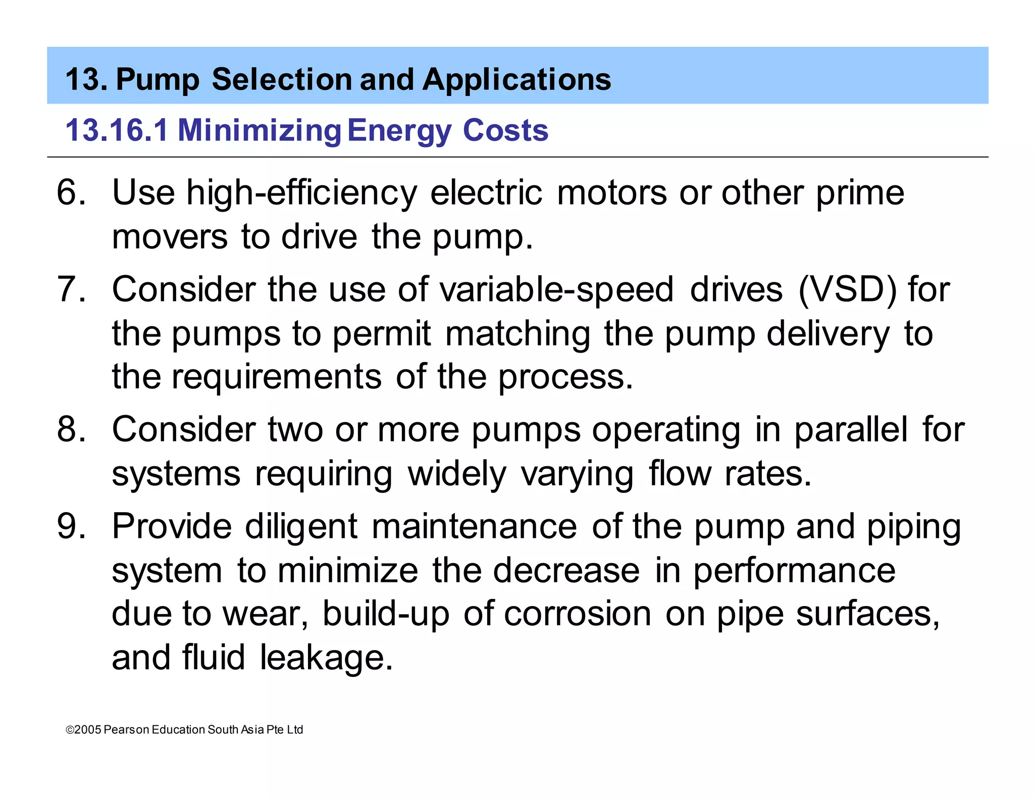 13. Pump Selection and Applications
ã2005 Pearson Education South Asia Pte Ltd
13.16.1 MinimizingEnergy Costs
6. Use high-efficiency electric motors or other prime
movers to drive the pump.
7. Consider the use of variable-speed drives (VSD) for
the pumps to permit matching the pump delivery to
the requirements of the process.
8. Consider two or more pumps operating in parallel for
systems requiring widely varying flow rates.
9. Provide diligent maintenance of the pump and piping
system to minimize the decrease in performance
due to wear, build-up of corrosion on pipe surfaces,
and fluid leakage.
 