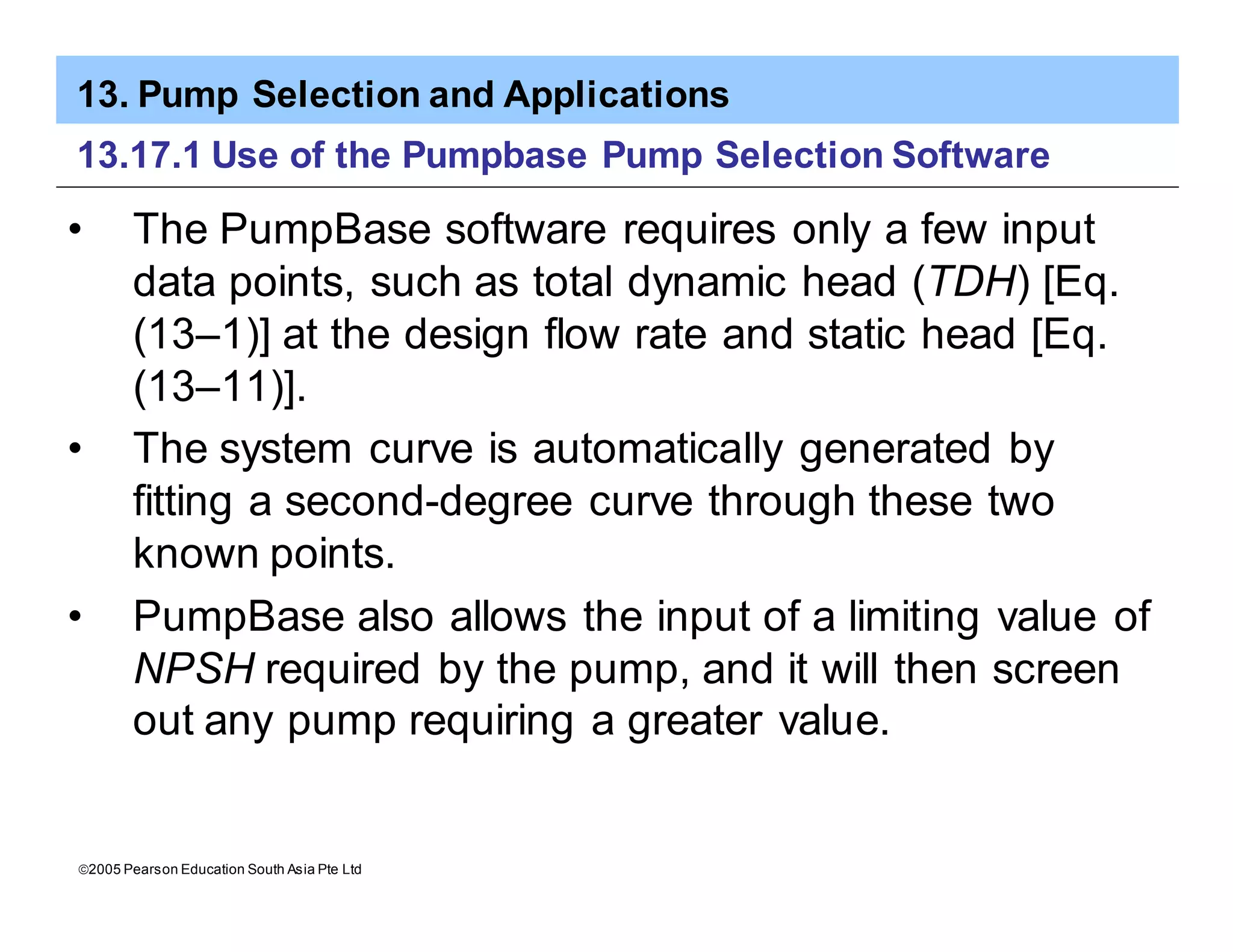 13. Pump Selection and Applications
ã2005 Pearson Education South Asia Pte Ltd
13.17.1 Use of the Pumpbase Pump Selection Software
• The PumpBase software requires only a few input
data points, such as total dynamic head (TDH) [Eq.
(13–1)] at the design flow rate and static head [Eq.
(13–11)].
• The system curve is automatically generated by
fitting a second-degree curve through these two
known points.
• PumpBase also allows the input of a limiting value of
NPSH required by the pump, and it will then screen
out any pump requiring a greater value.
 