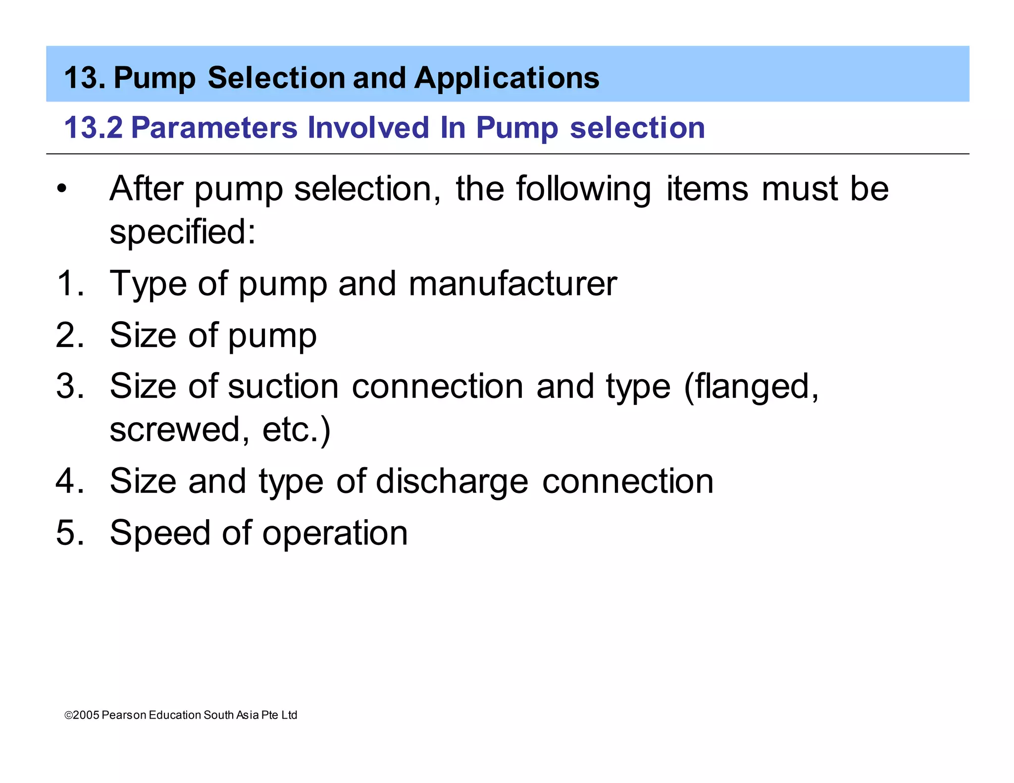 13. Pump Selection and Applications
ã2005 Pearson Education South Asia Pte Ltd
13.2 Parameters Involved In Pump selection
• After pump selection, the following items must be
specified:
1. Type of pump and manufacturer
2. Size of pump
3. Size of suction connection and type (flanged,
screwed, etc.)
4. Size and type of discharge connection
5. Speed of operation
 