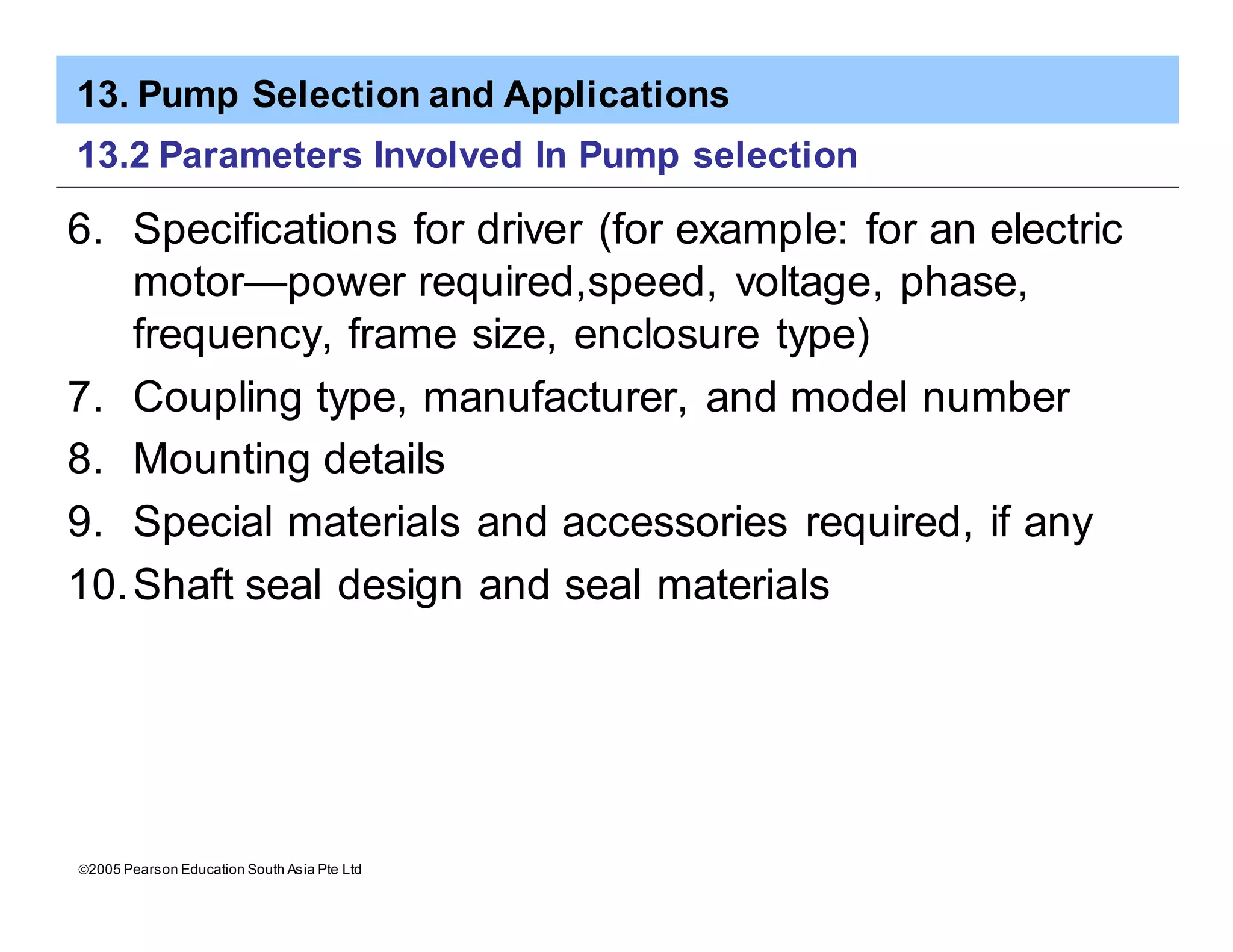 13. Pump Selection and Applications
ã2005 Pearson Education South Asia Pte Ltd
13.2 Parameters Involved In Pump selection
6. Specifications for driver (for example: for an electric
motor—power required,speed, voltage, phase,
frequency, frame size, enclosure type)
7. Coupling type, manufacturer, and model number
8. Mounting details
9. Special materials and accessories required, if any
10.Shaft seal design and seal materials
 