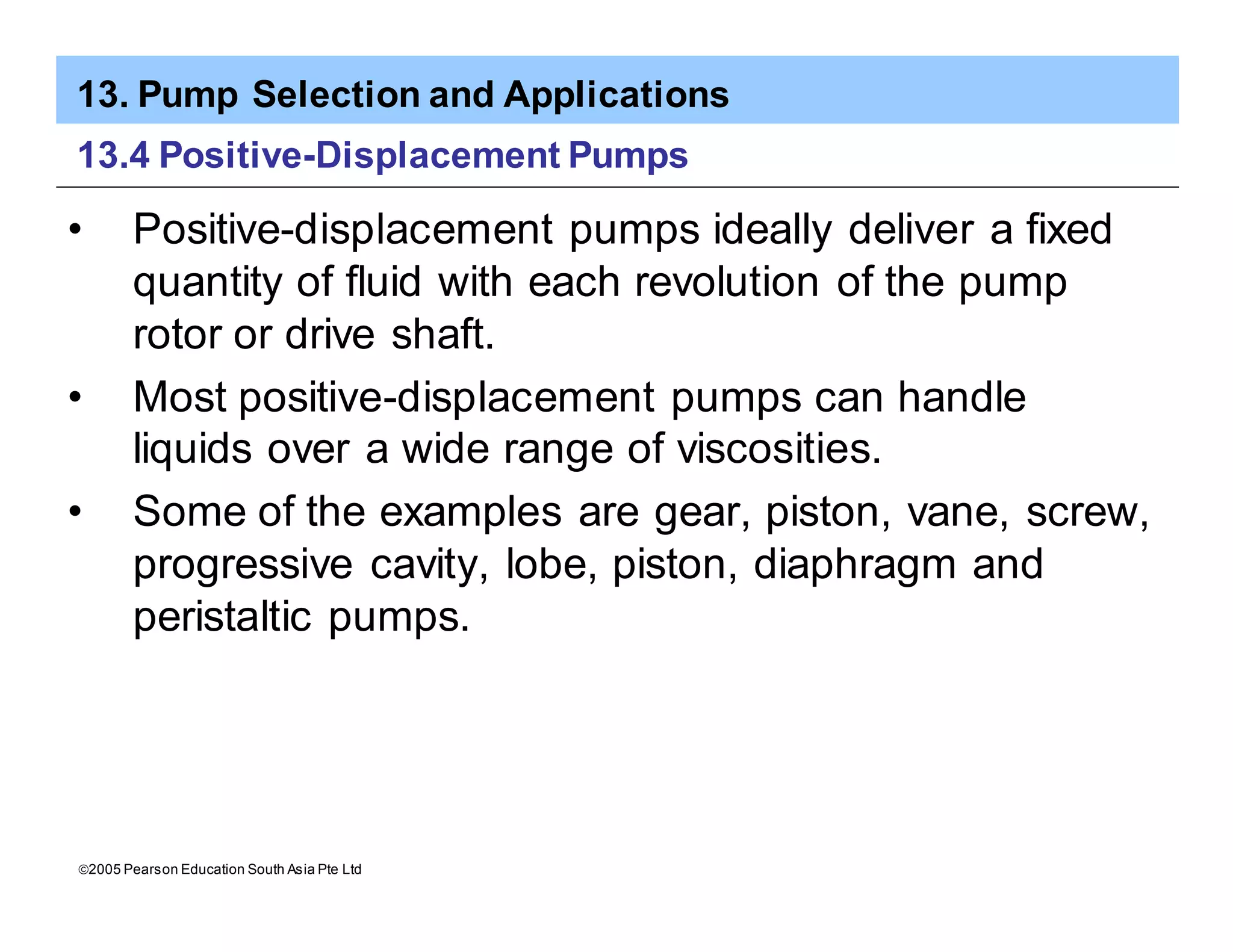 13. Pump Selection and Applications
ã2005 Pearson Education South Asia Pte Ltd
13.4 Positive-Displacement Pumps
• Positive-displacement pumps ideally deliver a fixed
quantity of fluid with each revolution of the pump
rotor or drive shaft.
• Most positive-displacement pumps can handle
liquids over a wide range of viscosities.
• Some of the examples are gear, piston, vane, screw,
progressive cavity, lobe, piston, diaphragm and
peristaltic pumps.
 