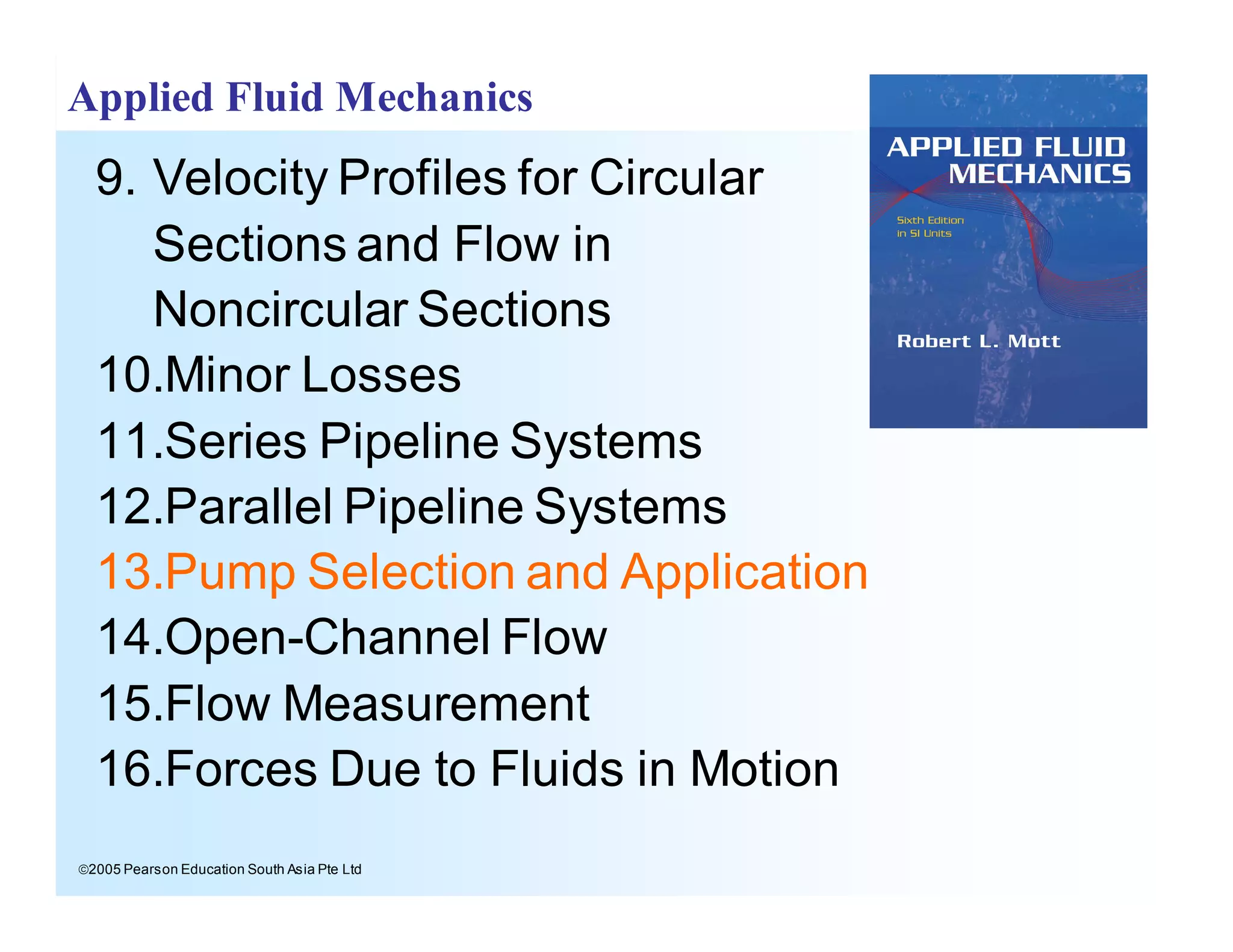 ã2005 Pearson Education South Asia Pte Ltd
Applied Fluid Mechanics
9. Velocity Profiles for Circular
Sections and Flow in
Noncircular Sections
10.Minor Losses
11.Series Pipeline Systems
12.Parallel Pipeline Systems
13.Pump Selection and Application
14.Open-Channel Flow
15.Flow Measurement
16.Forces Due to Fluids in Motion
 