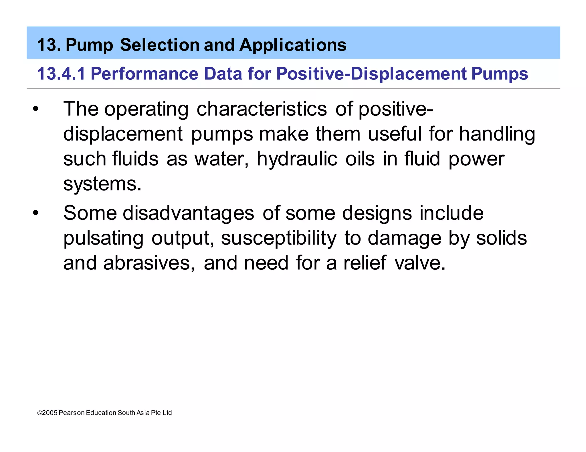 13. Pump Selection and Applications
ã2005 Pearson Education South Asia Pte Ltd
13.4.1 Performance Data for Positive-Displacement Pumps
• The operating characteristics of positive-
displacement pumps make them useful for handling
such fluids as water, hydraulic oils in fluid power
systems.
• Some disadvantages of some designs include
pulsating output, susceptibility to damage by solids
and abrasives, and need for a relief valve.
 