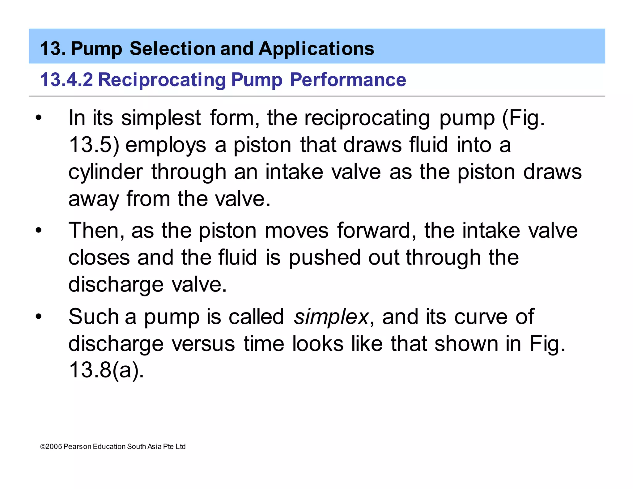13. Pump Selection and Applications
ã2005 Pearson Education South Asia Pte Ltd
13.4.2 Reciprocating Pump Performance
• In its simplest form, the reciprocating pump (Fig.
13.5) employs a piston that draws fluid into a
cylinder through an intake valve as the piston draws
away from the valve.
• Then, as the piston moves forward, the intake valve
closes and the fluid is pushed out through the
discharge valve.
• Such a pump is called simplex, and its curve of
discharge versus time looks like that shown in Fig.
13.8(a).
 